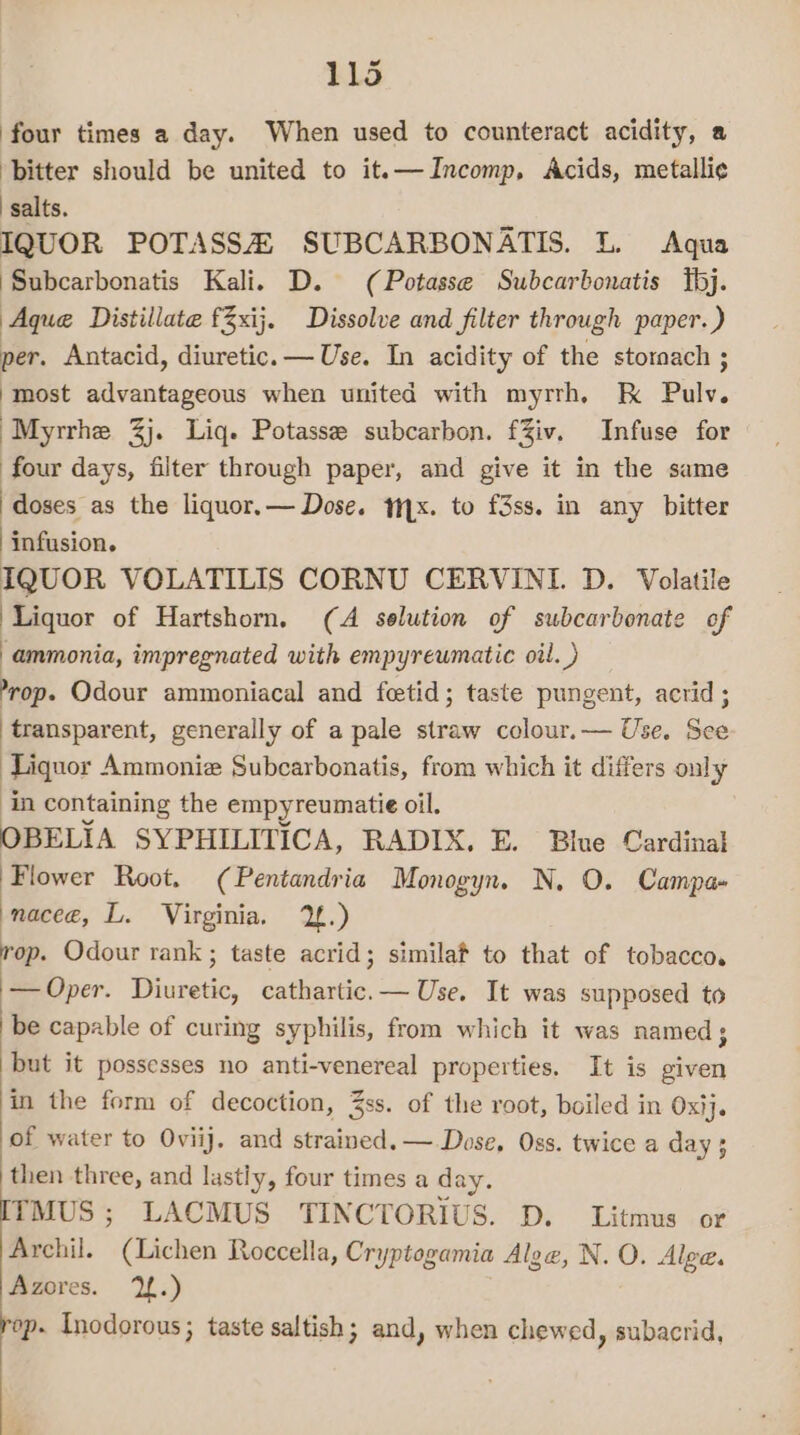 four times a day. When used to counteract acidity, a ‘bitter should be united to it.—Incomp, Acids, metalli¢ ‘salts. IQUOR POTASSA SUBCARBONATIS. L. Aqua ‘Subcarbonatis Kali. D. (Potasse Subcarbonatis bj. Aque Distillate fZxij. Dissolve and filter through paper. ) per. Antacid, diuretic. — Use. In acidity of the stornach ; most advantageous when united with myrrh. kK Bel. ‘Myrrhe 3j. Liq. Potasse subcarbon. fZiv. Infuse for four days, filter through paper, and give it in the same doses as the liquor.— Dose. 1x. to f3ss. in any bitter ‘infusion. IQUOR VOLATILIS CORNU CERVINI. D. Volatile ‘Liquor of Hartshorn, (A solution of subcarbonate of ammonia, impregnated with empyrewmatic oil. ) ’rop. Odour ammoniacal and fetid; taste pungent, acrid; transparent, generally of a pale straw colour.— Use. See Liquor Ammonia Subcarbonatis, from which it differs only in containing the empyreumatie oil. OBELIA SYPHILITICA, RADIX. E. Blue Cardinal Flower Root. (Pentandria Monogyn. N. O. Campa» naceé, L. Virginia. 1.) rop. Odour rank ; taste acrid; similaf to that of tobacco. — Oper. Diuretic, cathartic.— Use. It was supposed to be capable of curing syphilis, from which it was named; but it possesses no anti-venereal properties. It is given in the form of decoction, 3ss. of the root, boiled in Oxij. of water to Oviij. and strained. —. Dose, Oss. twice a day ; then three, and lastly, four times a day. [TMUS ; LACMUS TINCTORIUS. D. Litmus or Archil. (Lichen Roccella, Cryptogamia Aloe, N. O. Alge. Azores. 2.) rop. Inodorous; taste saltish; and, when chewed, subacrid,