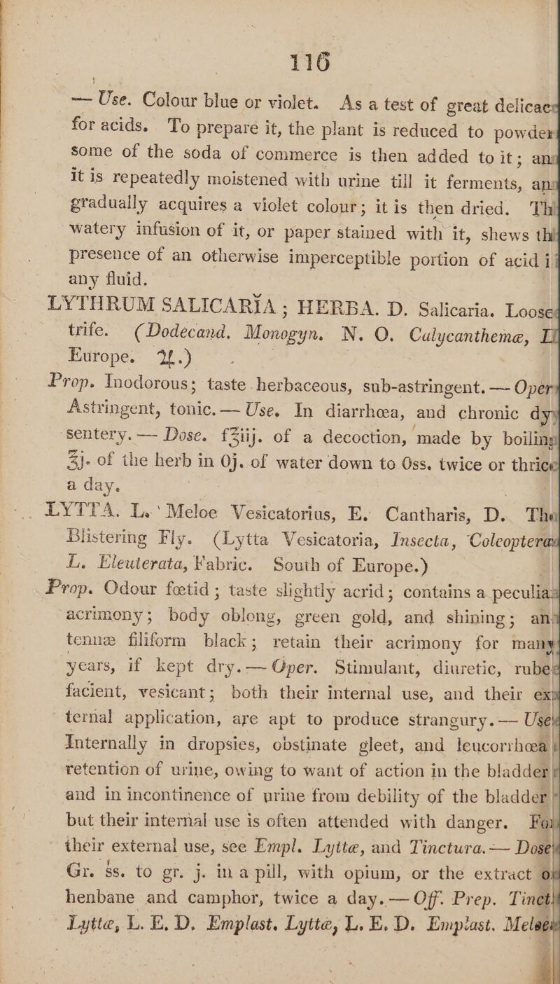 ~— Use. Colour blue or violet. As a test of great delicae: for acids. To prepare it, the plant is reduced to powder some of the soda of commerce is then added to it; ans it is repeatedly moistened with urine till it Pomene ani gradually acquires a violet colour; it is then dried. Thi watery infusion of it, or paper stained with it, shews tht presence of an otherwise imperceptible portion of acid i any fluid. LYTHRUM SALICARIA ; HERBA. D. Salicaria. Loose trife. (Dodecand, Monogyn. N. O. Cualycantheme, Europe. 2.) Prop. Tnodorous; taste herbaceous, sub- astringent. —- Oper Astringent, tonic.— Use. In diarrhea, and chronic d sentery.— Dose. fiij. of a decoction, made by boiling 3}. of the herb in 0j. of water down to Oss. twice or thri ‘ a day. Blistering Fly. (Lytta Vesicatoria, Insecta, Coleoptera L, Elewterata, Fabric. South of Europe.) | Prop. Odour fetid ; taste slightly acrid; contains a peculia acrimony; body | Bone green gold, and shining; an) tenne filiform black; retain their acrimony for many years, if kept dry.— Oper. Stimulant, diuretic, rube} facient, vesicant; both their internal use, and their ex! ~ ternal sapdalen: are apt to produce strangury.— Use Internally in dropsies, obstinate gleect, and leucorrhwa} retention of urine, owing to want of action in the bladderf and in incontinence of urine from debility of the bladder but their internal use is often attended with danger. Foy their external use, see Empl. Lytte, and Tinctura.— Dose Gr. §s. to gr. j. ina pill, with opium, or the extract 0 henbane and camphor, twice a day. — Off. Prep. Tinet Lytte, L.E, D, Emplast. Lytte, L, E. D. Emplast. Melee 4
