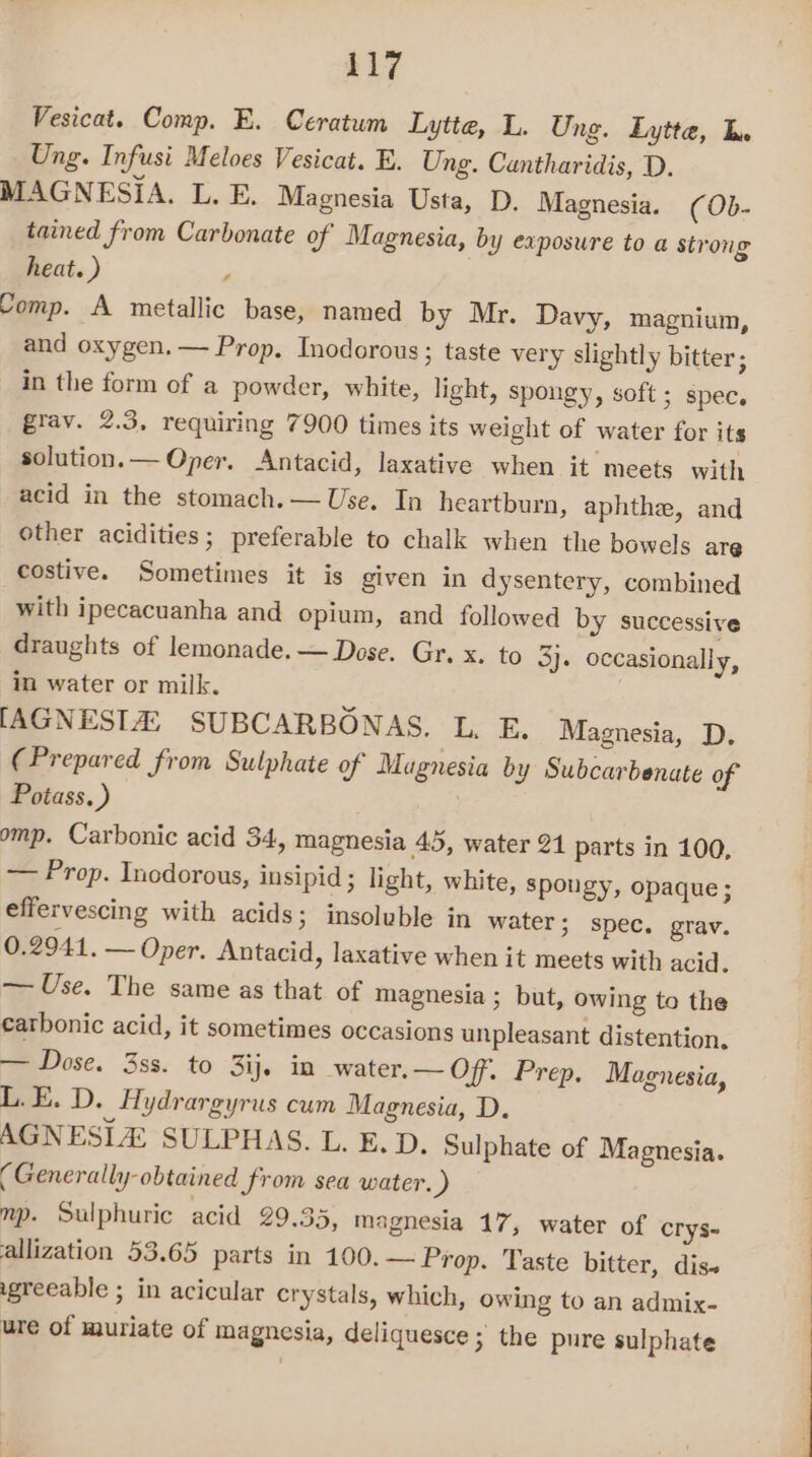417 Vesicat. Comp. E. Ceratum Lytte, L. Ung. Lytte, Tn Ung. Infusi Meloes Vesicat. E. Ung. Cuntharidis, D. MAGNESIA. L. E. Magnesia Usta, D. Magnesia. (0b- tained from Carbonate of Magnesia, by exposure to a strong heat. ) Comp. A metallic base, named by Mr. Davy, magnium, and oxygen.— Prop. Inodorous; taste very slightly bitter; in the form of a powder, white, light, spongy, soft ; spec. grav. 2.3, requiring 7900 times its weight of water for its solution. — Oper. Antacid, laxative when it meets with acid in the stomach. — Use. In heartburn, aphthe, and other acidities ; preferable to chalk when the bowels are costive. Sometimes it is given in dysentery, combined with ipecacuanha and opium, and followed by successive draughts of lemonade. — Dose. Gr. x. to 3}. occasionally, in water or milk. [AGNESIA: SUBCARBONAS. L. E. Magnesia, D, (Prepared from Sulphate of Magnesia by Subcarbenate of Poiass.) omp. Carbonic acid 34, magnesia 45, water 21 parts in 100, — Prop. Incdorous, insipid ; light, white, spongy, opaque ; effervescing with acids; insoluble in water; spec. grav. 0.2941. — Oper. Antacid, laxative when it meets with acid. — Use. The same as that of magnesia ; but, owing to the carbonic acid, it sometimes occasions unpleasant distention, — Dose. 3ss. to 3ij. in water. — Off. Prep. Magnesia, L.E. D. Hydrargyrus cum Magnesia, D. AGNESIA SULPHAS. L. E. D. Sulphate of Magnesia. (Generally obtained from sea water. ) mp. Sulphuric acid 29.35, magnesia 17, water of crys- allization 53.65 parts in 100.— Prop. Taste bitter, dis« igreeable ; in acicular crystals, which, owing to an admix- ure of muriate of magnesia, deliquesce 3 the pure sulphate