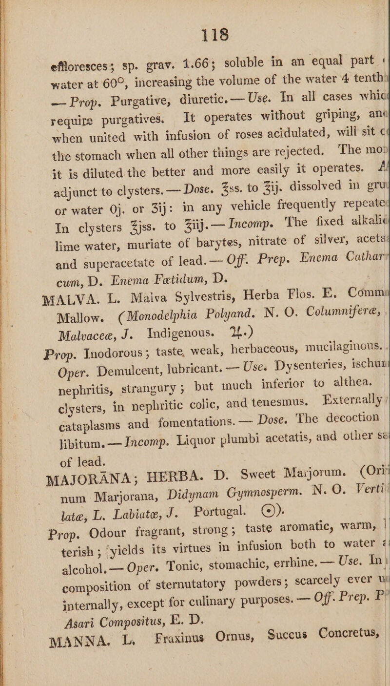 effloresces; sp. grav. 1.66; soluble in an equal part | water at 60°, increasing the volume of the water 4 tenth: — Prop. Purgative, diuretic. — Use. In all cases whic require purgatives. It operates without griping, ano when united with infusion of roses acidulated, will sit c the stomach when all other things are rejected. The mop *t is diluted the better and more easily it operates. A adjunct to clysters. — Dose. 33s. to ij. dissolved in gru or water 0j. or 3ij: m any vehicle frequently repeate In clysters Zjss. to Ziij.— Incomp. The fixed alkalic | lime water, muriate of barytes, nitrate of silver, aceta: | and superacctate of lead. — Off. Prep. Enema Cathar cum, D. Enema Fetidum, D. MALVA. L. Maiva Sylvestris, Herba Flos. E. Commi Mallow. (Monodelphia Polyand. N. O. Columnifere, , Malvacee, J. Indigenous. 1f.) Prop. Inodorous ; taste, weak, herbaceous, mucilaginous. . Oper. Demulcent, lubricant. — Use. Dysenteries, ischun nephritis, strangury ; but much inferior to althea. clysters, in nephritic colic, and tenesmus. Exterzally cataplasms and fomentations. — Dose. The decoction libitum. —Incomp. Liquor plumbi acetatis, and other se of lead. MAJORANA; HERBA. D. Sweet Marjorum. (Ort! num Marjorana, Didynam Gymnosperm. N. O. Verti' late, L. Labiate, J. Portugal. ©). Prop. Odour fragrant, strong ; taste aromatic, warm, | terish ; ‘yields its virtues in infusion both to water < alcohol. — Oper. Tonic, stomachic, errhine. — Use. In} composition of sternutatory powders; scarcely ever wi internally, except for culinary purposes. — Off. Prep. Pr Asari Compositus, E. D. MANNA. L, Fraxinus Ormus, Succus Concretus,