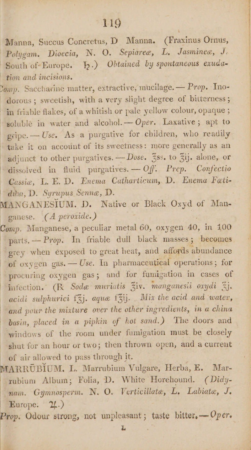“Manna, Succus Concretus, D Manna. (Fraxinus Ornus, Polygam. Dioecia, N. O. Sepiaree, L, Jasminee, J South of-Europe. h.) Obtained by spontaneous exuda- tion and incisions. Yemp. Saccharine matter, extractive, mucilage. — Prop. Ino- dorous ; sweetish, with a very slight degree of bitterness ; in friable flakes, of a whitish or pale yellow colour, opaque ; soluble in water and alcohol.— Oper. Laxative; apt to gripe. — Use. As a purgative for children, who readily take it on account of its sweetness: more generally as an adjunct to other purgatives. — Dose. Zss. to 3ij. alone, or dissolved in fluid purgatives.— Off. Prep. Confectio Cassie, L. E. D. Enema Catharticum, D. Enema Feti- dim, D. Syrupus Senne, D. MANGANESIUM. D. Native or Black Oxyd of Man- -ganese. (A peroxide.) Comp. Manganese, a peculiar metal 60, oxygen 40, in 100 | parts.— Prop. In friable dull black masses ; ‘becomes grey when éxposed to great heat, and affords abundance | of oxygen gas. — Use. In abi aceaine operations ; for precuring oxygen gas; and for fumigation in cases of infection.” (Kk Sode muriatis Ziv. manganesii oxydi 2}, acidi sulphuricit £3}. aque £3ij.. Mix the acid and water, and pour the mixture over the other ingredients, in @ china basin, placed in a pipkin of hot sand.) The doors and windows of the room under fumigation must be closely shut for an hour or two; then thrown open, and a current of air allowed to pass through it. MARRUBIUM. L. Marrubium Vulgare, Herba, E. Mar- rubium Album; Folia, D. White Horehound. ( Didy- nam. Gymnosperm. N. O. Verticillate, L. Labiate, J. Europe: 12.) Prop. Odour strong, not unpleasant ; taste bitter, — Oper. L .