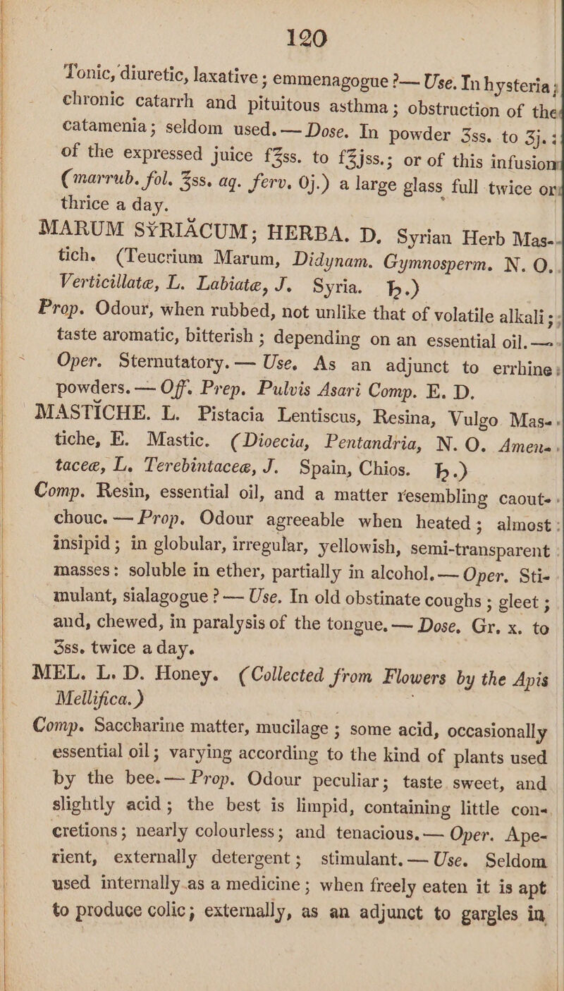 | ~ 120 Tonic, diuretic, laxative ; emmenagogue ?— Use. In hysteria; chronic catarrh and pituitous asthma ; obstruction of the catamenia; seldom used. — Dose. In powder 3ss. to 3}. ; of the expressed juice f%ss. to f3jss.; or of this infusion (marrub. fol. 3ss. ag. ferv. Oj.) a large glass full twice or thrice a day. MARUM S¥YRIACUM; HERBA. D, Syrian Herb Mas-- tich. (Teucrium Marum, Didynam. Gymnosperm. N. QO, Verticillate, L. Labiate, J. Syria. 1.) Prop. Odour, when rubbed, not unlike that of volatile alkali; ; taste aromatic, bitterish ; depending on an essential oil. —- Oper. Sternutatory.— Use, As an adjunct to errhine; powders. — Off. Prep. Pulvis Asari Comp. E. D. MASTICHE. L. Pistacia Lentiscus, Resina, Vulgo Mas.» tiche, K. Mastic. (Divecia, Pentandria, N. O. Amen-. tacee, L. Terebintacee, J. Spain, Chios. bh.) Comp. Resin, essential oil, and a matter resembling caouts» chouc. — Prop. Odour agreeable when heated; almost : insipid 3 in globular, irregular, yellowish, semi-transparent | masses: soluble in ether, partially in alcohol.— Oper. Sti-. mulant, sialagogue ?&gt;— Use. In old obstinate coughs ; gleet ; and, chewed, in paralysis of the tongue. — Dose, Gr. x. to 3ss. twice a day. MEL. L, D. Honey. (Collected from Flowers by the Apis Mellifica. ) 2 Comp. Saccharine matter, mucilage ; some acid, occasionally essential oil; varying according to the kind of plants used by the bee.— Prop, Odour peculiar; taste sweet, and slightly acid; the best is limpid, containing little cons. cretions ; nearly colourless; and tenacious. — Oper. Ape- © rient, externally detergent; stimulant. — Use. Seldom | used internally.as a medicine ; when freely eaten it is apt. | to produce colic; externally, as an adjunct to gargles in