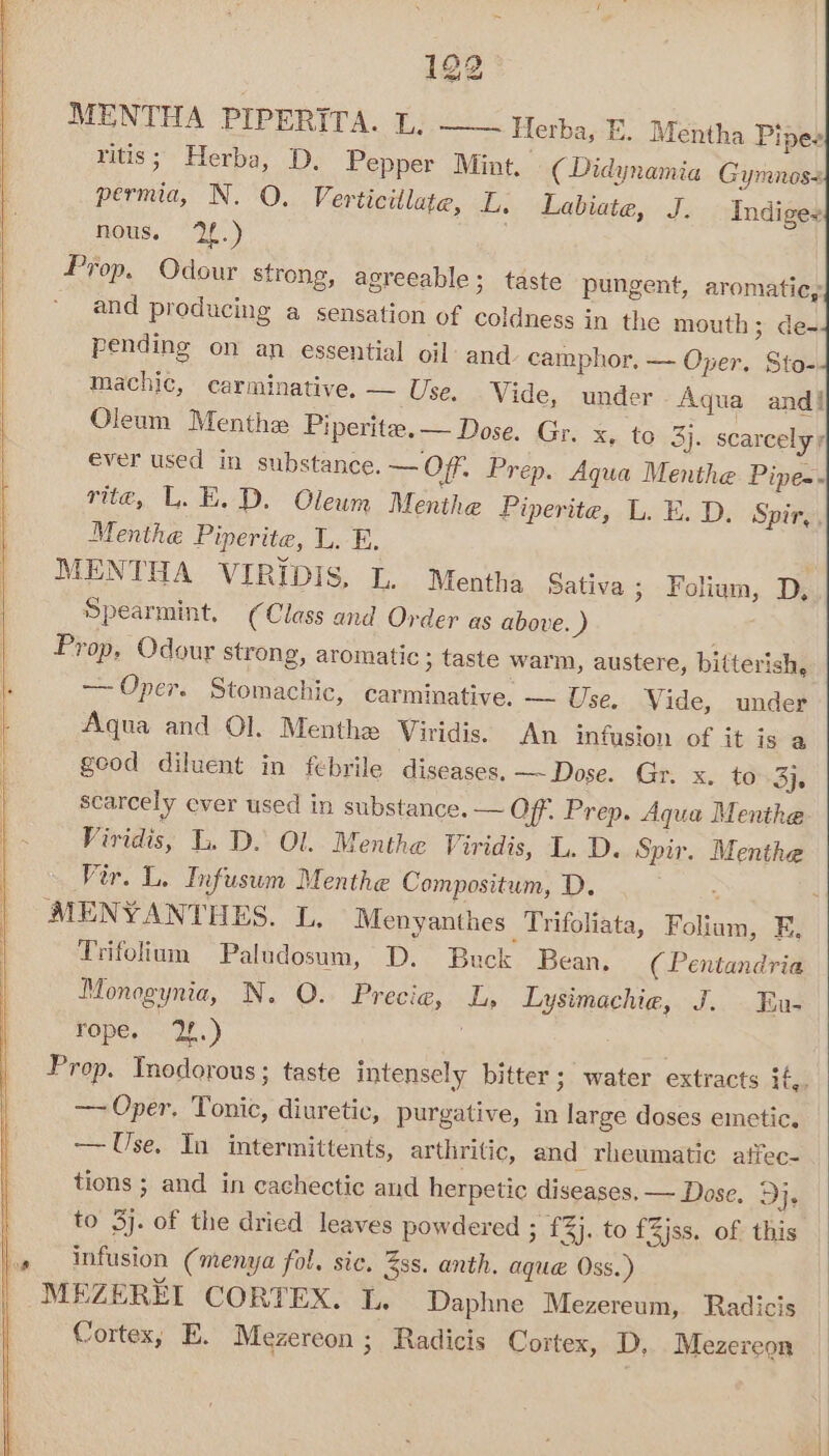 MENTHA PIPERITA. 1;.——~ Herba, E. Mentha Pines ritis; Herba, D. Pepper Mint. (Didynamia Gymnos- permia, N. QO. Verticillate, L. Labiate, J. nous. ‘2f.) Prop. Odour strong, agreeable; taste pungent, aromatic, * and producing a sensation of coldness in the mouth; de- pending on an essential oil: and camphor, — Oper. Sto- machic, carminative. — Use, Vide, under Aqua and! Oleum Menthe Piperite.— Dose. Gr. Se (075). scarcely y ever used in substance. — Off. Prep. Aqua Menthe Pipe-. rite, L.E.D. Oleum Menthe Piperite, L. FE. D. Spir,, Menthe Piperite, L. FE. MENTHA VIRIDIS, L. Mentha Sativa ; Foliam, D, Spearmint, (Class and Order as above. iy Prop, Odour strong, aromatic ; taste warm, austere, bifterish, — Oper. Stomachic, carminative, — Use. Vide, under Aqua and Ol. Menthe Viridis. An infusion of it is a geod diluent in febrile diseases. —~ Dose. Gr. x. to 3}, scarcely ever used in substance. — Off. Prep. Aqua Menthe Viridis, L. D. Ol. Menthe Viridis, L. D. Spir. Menthe Vir. L. Infusun Menthe Compositum, D. . MENYANTHES. L. Menyanthes Trifoliata, Foliam, F. Trifolium Paludosum, D. Buck Bean. ( Pentandria Monogynia, N. O. Precie, L, Lysimachie, J. En- rope. 2.) | | Prop. Tnodorous; taste intensely bitter; water extracts if,. — Oper. Tonic, diuretic, purgative, in large doses emetic. — Use. In intermittents, arthritic, and rheumatic affec- tions ; and in cachectic and herpetic diseases. — Dose. 9}. to 3). of the dried leaves powdered ; £3}. to £Zjss. of this infusion (menya fol, sic. Zss. anth. aque Oss.) MEZEREL CORTEX. IL. Daphne Mezereum, Radicis Cortex, E. Mezereon ; Radicis Cortex, D, Mezereon Indiges