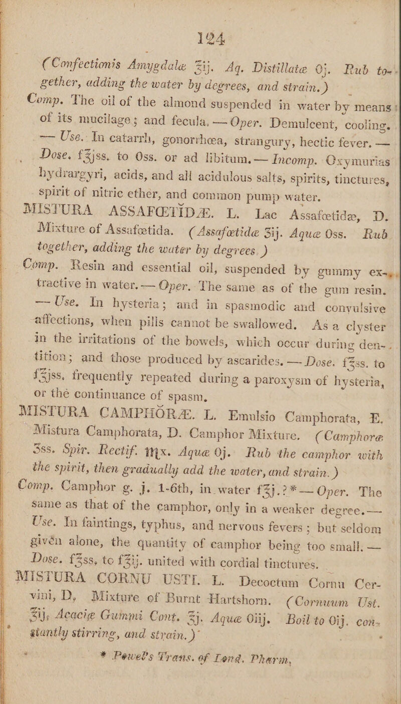(Confectionis Amygdale Zi. Ag. Distillate 0}. Rub tom. gether, adding the water by degrees, and strain. ) Comp. The oil of the almond suspended in water by means! of its mucilage; and fecula. — Oper. Demulcent, cooling. ~— Use. In catarrh, gonorrheea, strangury, hectic fever. — Dose, £3jss. to Oss. or ad libitum. — Incomp. Oxymurias hydrargyri, acids, and all acidulous salts, spirits, tinctures, spirit of nitric ether, and common pump water. MISTURA ASSAFGTIDA. L. Lac Assafeetide, D. Mixture of Assafetida. (Assafetide 3ij. Aque Oss. Rud together, adding the water by degrees. ) Comp. Resin and essential oil, suspended by gummy ex-y, tractive in water.— Oper. The same as of the gum resin. ~~ Use. In hysteria; and in spasmodic and conyulsive affections, when puls cannot be swallowed. Asa clyster in the irritations of the bowels, which occur during den-. tition; and those produced by ascarides. — Dose. {3ss. to {3jss. frequently repeated during a paroxysm of hysteria, or the continuance of spasm, MISTURA CAMPHORZ. L. Emulsio Camphorata, E, Mistura Camphorata, D. Camphor Mixture. (Camphore 5ss. Spir, Rectif. wx. Aque 0j. Rub the camphor with the spirit, then gradually add the water, and strain. ) Comp. Camphor g. j. 1-6th, in water £23.2*— Oper. The same as that of the camphor, only in a weaker degree. — Use. In faintings, typhus, and nervous fevers ; but seldom givén alone, the quantity of camphor being too small. — Dose. £3ss, to £2ij. united with cordial tinctures. : MISTURA CORNU USTT. LL. Decoctum Cornu Cer- vini, D, Mixture ef Burnt Hartshorn. (Cornwum Ust. Zi}, Acacig Gummi Cont. 4}. Aque Oiij. Boil to Oij. con- siuntly stirring, and strain, )” 4 * Pewels Trans. of Lond. Pharm, |