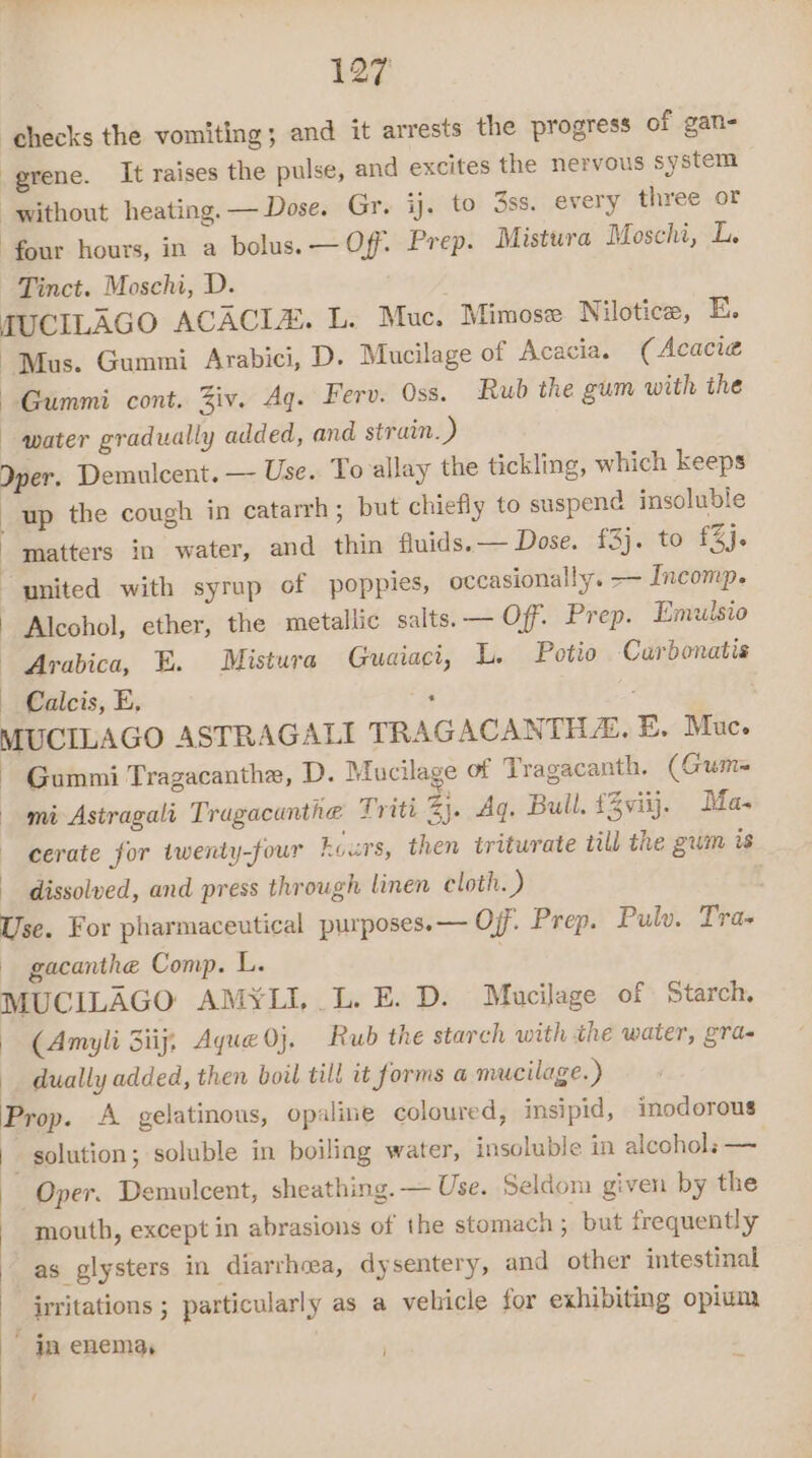checks the vomiting; and it arrests the progress of gan- -grene. It raises the pulse, and excites the nervous system “without heating. — Dose. Gr. ij. to 3ss. every three or four hours, in a bolus. — Off. Prep. Mistura Moschi, L. Tinct. Moschi, D. JUCILAGO ACACIA. L. Muc. Mimose Nilotice, E. Mus. Gummi Arabici, D. Mucilage of Acacia. (Acacia Gummi cont. Ziv. Aq. Ferv. Oss. Rub the gum with the water gradually added, and strain. ) Iper. Demulcent. — Use. To allay the tickling, which keeps up the cough in catarrh ; but chiefly to suspend insoluble matters in water, and thin fluids.— Dose. {3}. to £24. united with syrup of poppies, occasionally. — Incomp. Alcohol, ether, the metallic salts. — Off. Prep. Emulsio Arabica, E. Mistura Guaiaci, L. Potio Carbonatis — Calcis, E, ‘ MUCILAGO ASTRAGALI TRAGACANTHE, E. Muc. ~ Gummi Tragacanthe, D. Mucilage of Tragacanth. (Gum= mi Astragali Tragacunthe Triti 3). Aq. Bull. £3viij. Ma- cerate for twenty-four curs, then triturate till the gum is dissolved, and press through linen cloth. ) Use. For pharmaceutical purposes.— Off. Prep. Pulw. Tra- - gacanthe Comp. L. MUCILAGO AMYLI,.L. E. D. Maucilage of Starch, (Amyli Siij, Ayue 0}. Rub the starch with the water, gra- dually added, then boil till it forms a mucilage.) Prop. A gelatinous, opaline coloured, insipid, inodorous solution; soluble in boiling water, insoluble in alcohols — Oper. Demulcent, sheathing. — Use. Seldom given by the mouth, except in abrasions of the stomach; but frequently as glysters in diarrhoea, dysentery, and other intestinal irritations ; particularly as a velicle for exhibiting opium ja enema, i