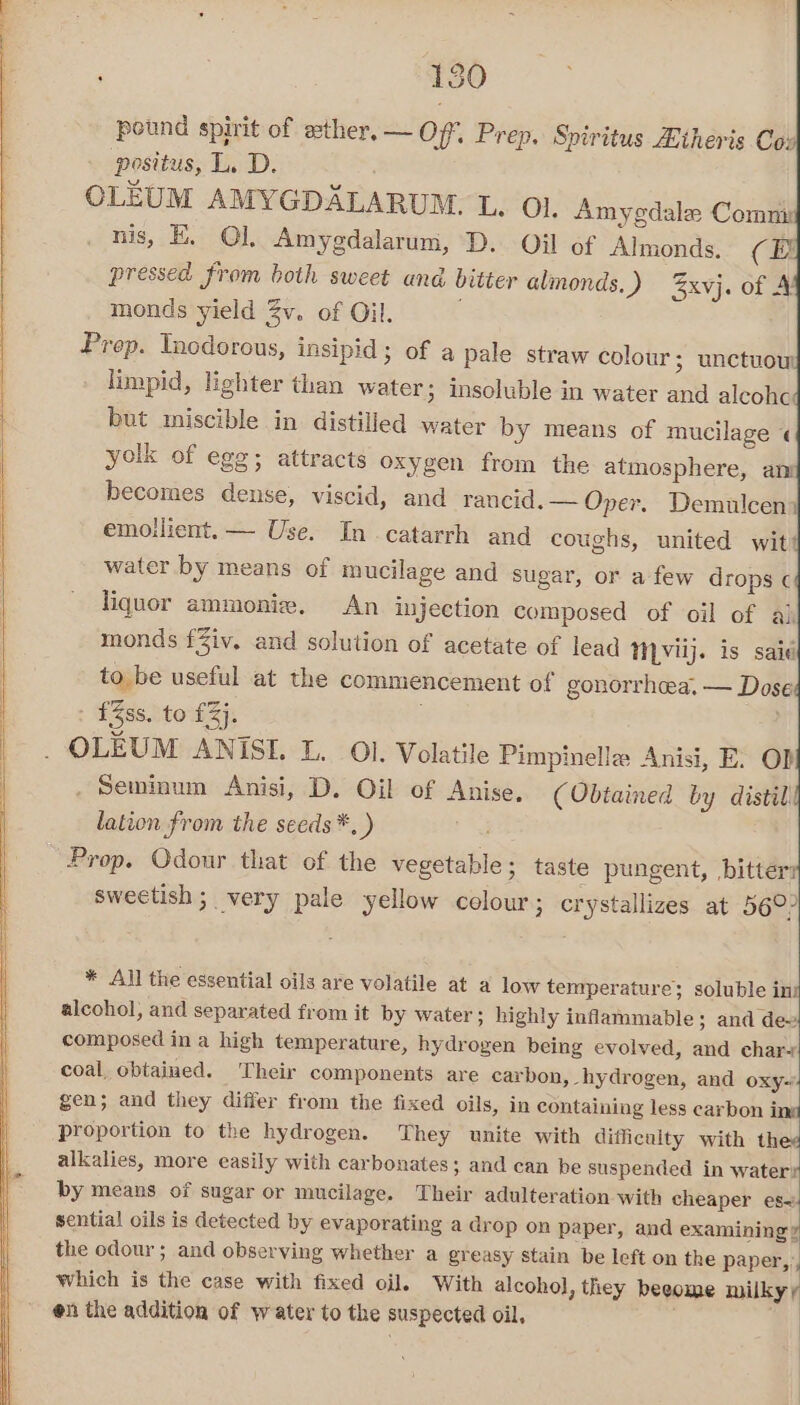 : 13 pound spirit of ether, — Off. Prep. Spiritus ZLtheris Cox positus, L. D. : OLEUM AMYGDALARUM. L. Ol. Amygdale Comm nis, E. Ol, Amygdalarum, D. Oil of Almonds. (BE pressed from both sweet and bitter almonds.) %xvj. of 4 monds yield Zv. of Oil. Prop. Inodorous, insipid; of a pale straw colour; unctuow limpid, lighter than water; insoluble in water and alcohe: but miscible in distilled water by means of mucilage « yolk of ege; attracts oxygen from the atmosphere, am becomes dense, viscid, and rancid. — Oper. Demulcen emoilient.— Use. In catarrh and coughs, united wit! water by means of mucilage and sugar, or afew drops ¢ liquor ammoniw. An injection composed of oil of al monds fZiv. and solution of acetate of lead MVuj. is said to be useful at the commencement of gonorrhea. — Dose f%ss. to £3). OLEUM ANISE. L. Ol. Volatile Pimpinelle Anisi, E: OD} Seminum Anisi, D. Oil of Anise, (Obtained by distil lation from the seeds *, ) Prop. Odour that of the vegetable; taste pungent, bitter: sweetish ; very pale yellow colour ; crystallizes at 56°? * All the essential oils are volatile at a low temperature; soluble ini alcohol, and separated from it by water; highly inflammable; and dew composed in a high temperature, hydrogen being evolved, and char~+ coal, obtained. ‘Their components are carbon, hydrogen, and oxy-’ gen; and they differ from the fixed oils, in containing less carbon ing proportion to the hydrogen. They unite with difficulty with thee alkalies, more easily with carbonates; and can be suspended in watery by means of sugar or mucilage. Their adulteration with cheaper es sential oils is detected by evaporating a drop on paper, and examining» the odour; and observing whether a greasy stain be left on the paper, which is the case with fixed oil. With alcohol, they beeome milky y on the addition of water to the suspected oil. )