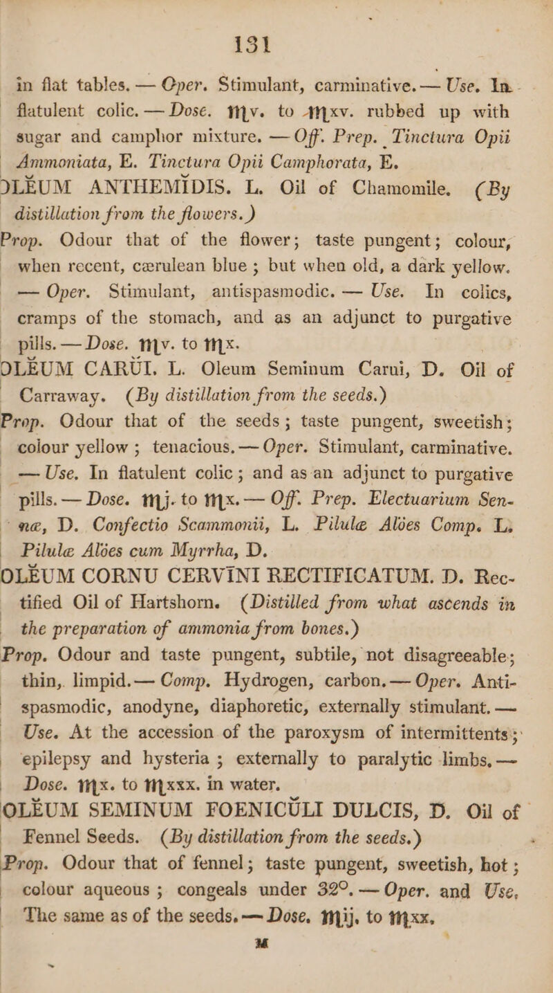 in flat tables. — Gper. Stimulant, carminative.— Use. In. flatulent colic. — Dose. mv. to +xv. rubbed up with sugar and camphor mixture. — Off. Prep. Tinctura Opii — Ammoniata, E. Tinctura Opii Camphorata, E. ILEUM ANTHEMIDIS. L, Oil of Chamomile. (By distillation from the flowers. ) Prop. Odour that of the flower; taste pungent; colour, _ when recent, cerulean blue ; but when old, a dark yellow. — Oper. Stimulant, antispasmodic. — Use. In colics, cramps of the stomach, and as an adjunct to purgative | pills. — Dose. mv. to mx. OLEUM CARUI. L. Oleum Seminum Carui, D. Oil of | Carraway. (By distillation from the seeds.) Prop. Odour that of the seeds; taste pungent, sweetish; colour yellow ; tenacious.— Oper. Stimulant, carminative. ) _— Use. In flatulent colic ; and as an adjunet to purgative pills. — Dose. mj. to myx. — Off. Prep. Electuarium Sen- ne, D. Confectio Scammonii, L, Pilule Alées Comp. L, Pilule Alses cum Myrrha, D. OLEUM CORNU CERVINI RECTIFICATUM. D. Rec- tified Oil of Hartshorn. (Distilled from what ascends in _ the preparation of ammonia from bones.) Prop. Odour and taste pungent, subtile, not disagreeable; thin,. limpid.— Comp. Hydrogen, carbon.— Oper. Anti- spasmodic, anodyne, diaphoretic, externally stimulant. ~ _ Use. At the accession of the paroxysm of intermittents;: epilepsy and hysteria ; externally to paralytic limbs, — _ Dose. x. to M.xxx. in water. oLkum SEMINUM FOENICULI DULCIS, D. Oil of | _ Fennel Seeds. (By distillation from the seeds.) Prop. Odour that of fennel; taste pungent, sweetish, hot ; colour aqueous ; congeals under 32°.— Oper. and Use, The same as of the seeds. — Dose. mij. to 14xx. ‘~ : ~