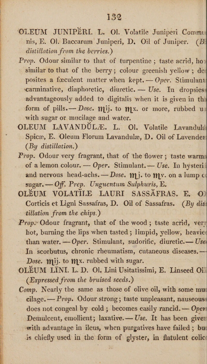 ‘OLEUM JUNIPERI. L. Ol. Volatile Juniperi Commu nis, K. Ol. Baccarum Juniperi, D. Oil of Juniper. (Bi distillation from the berries.) Prop. Odour similar to that of turpentine ; taste acrid, ho» similar to that of the berry; colour greenish yellow; de posites a foeculent matter when kept. — Oper. Stimulant ‘carminative, diaphoretic, diuretic. — Use. In dropsies -advantageously added to digitalis when it is given in thi form of pills. — Dose. mij. to Mx. or more, rubbed uz with sugar or mucilage and water. OLEUM LAVANDUL&amp;. L. Ol. Volatile Lavanduld Spice, E. Oleum Florum Lavandule, D. Oil of Lavender (By distillation.) Prop. Odour very fragrant, that of ‘the flower; taste warm: of a lemon colour. — Oper. Stimulant.— Use. In hysterii and nervous head-achs.— Dose. 1}. to mv. on a lump c¢ sugar. — Off. Prep. Unguentum Sulphuris, E. OLEUM VOLATILE LAURI SASSAFRAS. E. 0) Corticis et Ligni Sassafras, D. Oil of Sassafras. (By dis tillation from the chips.) | Prop. Odour fragrant, that of the wood ; taste acrid, verr hot, burning the lips when tasted; limpid, yellow, heavie than water. — Oper. Stimulant, sudorific, diuretic. — Use In scorbutus, chronic rheumatism, cutaneous diseases, — Dose. Mij. to tx. rubbed with sugar. OLEUM LINI. L. D. Ol. Lini Usitatissimi, E. Linseed Oi! (Expressed from the bruised seeds.) Comp. Nearly the same as those of olive oil, with some mur cilage.— Prop. Odour strong ; taste unpleasant, nauseouss does not congeal by cold ; becomes easily rancid. — Oper Demulcent, emollient; laxative. — Use. It has been giver vith advantage in ileus, when purgatives have failed ; bur is chiefly used in the form of glyster, in flatulent colic: