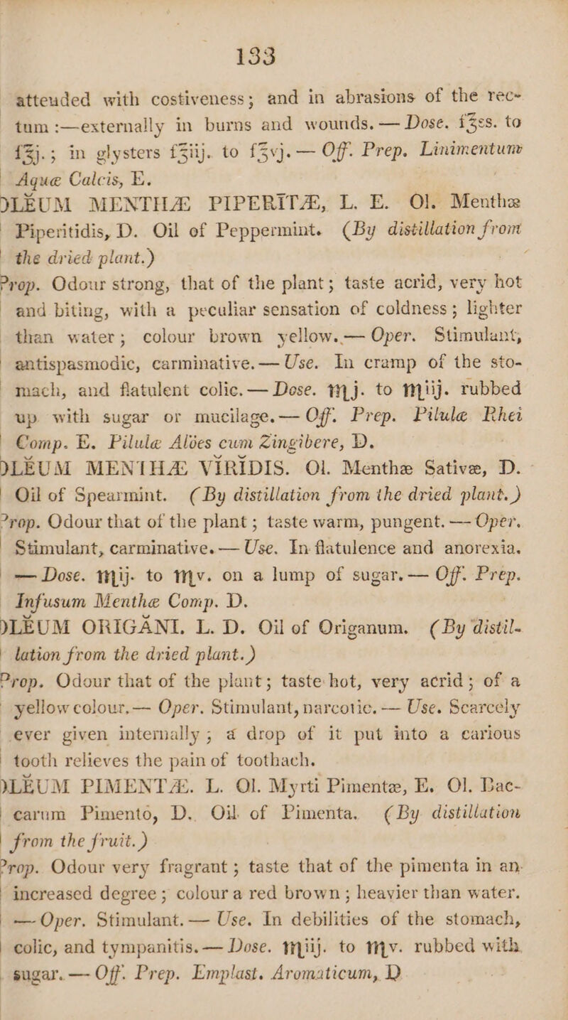 atteuded with costiveness; and in abrasions of the rec~ tum :—externally in burns and wounds. — Dose. fZes. to {Zj.; in glysters f3iij. to f3vj.— Of Prep. Linimentunv — Aque Calcis, E. DLEUM MENTHA: PIPERITA, L. E. Ol. Menthe Piperitidis, D. Oil of Peppermint. (By distillation dies the dried plant.) ‘ Prop. Odour strong, that of the plant; taste acrid, very hot and biting, with a peculiar sensation of coldness ; lighter than water; colour brown yellow.— Oper. Stimulant, antispasmodic, carminative.— Use. In cramp of the sto- mach, and flatulent colic. — Dose. mj. to miij. rubbed up with sugar or mucilage.— Off. Prep. Pilule Rhei Comp. E. Pilule Alées cum Zingibere, D. DLEUM MENIH4: VIRIDIS. Ol. Menthe Sative, D. Oil of Spearmint. (By distillation from the dried plant. ) yop. Odour that of the plant ; taste warm, pungent. — Oper. Stimulant, carminative.— Use. In flatulence and anorexia. — Dose. mij. to Mv. on a lump of sugar. — Off. Pre is ~ Infusum Menthe Comp. D. yLEUM ORIGANI. L. D. Oil of Origanum. (By distil- | lation from the dried plant.) Prop. Odour that of the plant; taste hot, very acrid; of a yellow colour.— Oper. Stimulant, narcotic. — Use. Scarcely ever given internally; a drop of it put into a carious tooth relieves the pain of toothach. YLEUM PIMENTZ:. L. Ol. Myrti Pimente, E. Ol. Bac- | carum Pimento, D.. Oil of Pimenta. (¢ By distillation from the fruit.) : -rop. Odour very fragrant ; taste that of the pimenta in an. increased degree ; colour a red brown ; heavier than water. — Oper. Stimulant. — Use. In debilities of the stomach, colic, and tympanitis.— Dose. mpiij. to mv. rubbed with _ sugar. —- Off. Prep. Emplast. Aromaticum, D ;