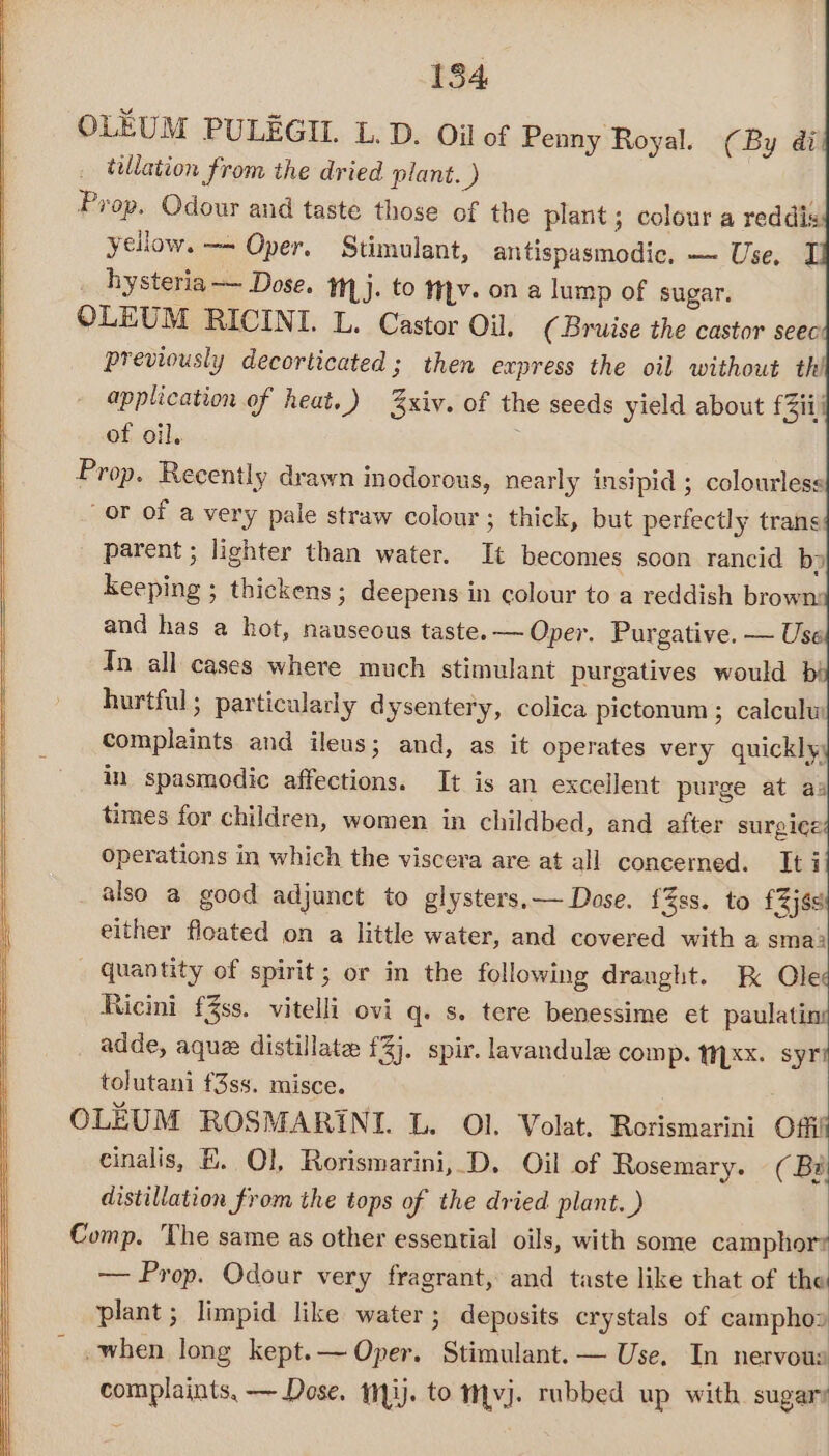 OLEUM PULEGIL. L. D. Oi of Penny Royal. (By di tillation from the dried plant. ) Prop. Odour and taste those of the plant; colour a reddis: yellow. —~ Oper. Stimulant, antispasmodic, — Use, hysteria — Dose. 1,j. to tv. on a lump of sugar. OLEUM RICINI. L. Castor Oil. (Bruise the castor seec previously decorticated ; then express the oil without thi application of heat.) xiv. of the seeds yield about fii of oil. Prop. Recently drawn inodorous, nearly insipid ; colourless or of a very pale straw colour; thick, but perfectly trans parent ; lighter than water. It becomes soon rancid bp keeping ; thickens ; deepens in colour to a reddish brown: and has a hot, nauseous taste. — Oper. Purgative. — Use Tn all cases where much stimulant purgatives would bi hurtful ; particularly dysentery, colica pictonum ; calculw complaints and ileus; and, as it operates very quicklyy in spasmodic affections. It is an excellent purge at aa times for children, women in childbed, and after surgice operations in which the viscera are at all concerned. It i also a good adjunct to glysters,— Dose. {Zss. to £2j8s either floated on a little water, and covered with a sma; quantity of spirit; or in the following dranght. kK Ole Ricini f3ss. vitelli ovi q. s. tere benessime et paulating adde, aque distillate £3). spir. lavandule comp. NLXX. syri tolutani f3ss. misce. OLEUM ROSMARINI. L. Ol. Volat. Rorismarini Offi cinalis, E. Ol, Rorismarini, D. Oil of Rosemary. (By distillation from the tops of the dried plant.) Comp. The same as other essential oils, with some camphor? — Prop. Odour very fragrant, and taste like that of the plant ; limpid like water; deposits crystals of campho» _ ,when long kept.— Oper. Stimulant. — Use, In nervous complaints, — Dose. 113). to mvj. rubbed up with sugary