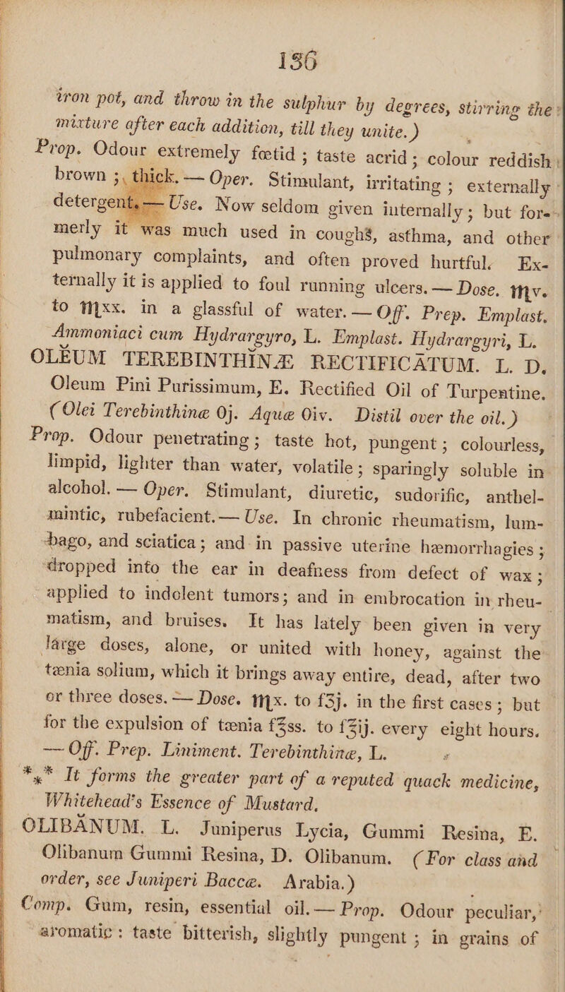 tron pot, and throw in the sulphur by degrees, stirring the: mixture after each addition, till they unite. ) Prop. Odour extremely foetid ; taste acrid ; colour reddish | brown 3, thick. — Oper. Stimulant, irritating ; externally : detergent, — Use. Now seldom given internally; but fors- merly it was much used in cough’, asthma, and other pulmonary complaints, and often proved hurtful. Ex. ternally it is applied to foul running ulcers. — Dose. tv. to Mxx. in a glassful of water. — Off. Prep. Emplast. “Ammoniaci cum Hydrargyro, L. Emplast. Hydrargyri, L. OLEUM TEREBINTHINE RECTIFICATUM. L. D. Oleum Pini Purissimum, E. Rectified Oil of Turpentine. (Olet Terebinthine 0j. Aque Oiv. Distil over the oil. ) Prop. Odour penetrating ; taste hot, pungent; colourless, | limpid, lighter than water, volatile ; sparingly soluble in alcohol. — Oper. Stimulant, diuretic, sudorific, anthel- mintic, rubefacient.— Use. In chronic rheumatism, lum- ago, and sciatica; and in passive uterine heemorrhagies ; ‘dropped into the ear in deafness from defect of wax ; applied to indolent tumors; and in embrocation in rheu-_ matism, and bruises. It has lately been given in very Jarge doses, alone, or united with honey, against the tenia solium, which it brings away entire, dead, after two or three doses. — Dose. ix. to £3). in the first cases; but for the expulsion of tenia f%ss. to {Zij. every eight hours. —— Off. Prep. Liniment. Terebinthine, L. *,* It forms the greater part of a reputed quack medicine, Whitehead’s Essence of Mustard, OLIBANUM. L. Juniperus Lycia, Gummi Resina, E. Olibanum Gummi Resina, D. Olibanum. (For class and — order, see Juniperi Bacce. Arabia.) : Comp. Gum, resin, essential oil. — Prop. Odour peculiar,’ aromatic: taste bitterish, slightly pungent ; in grains of