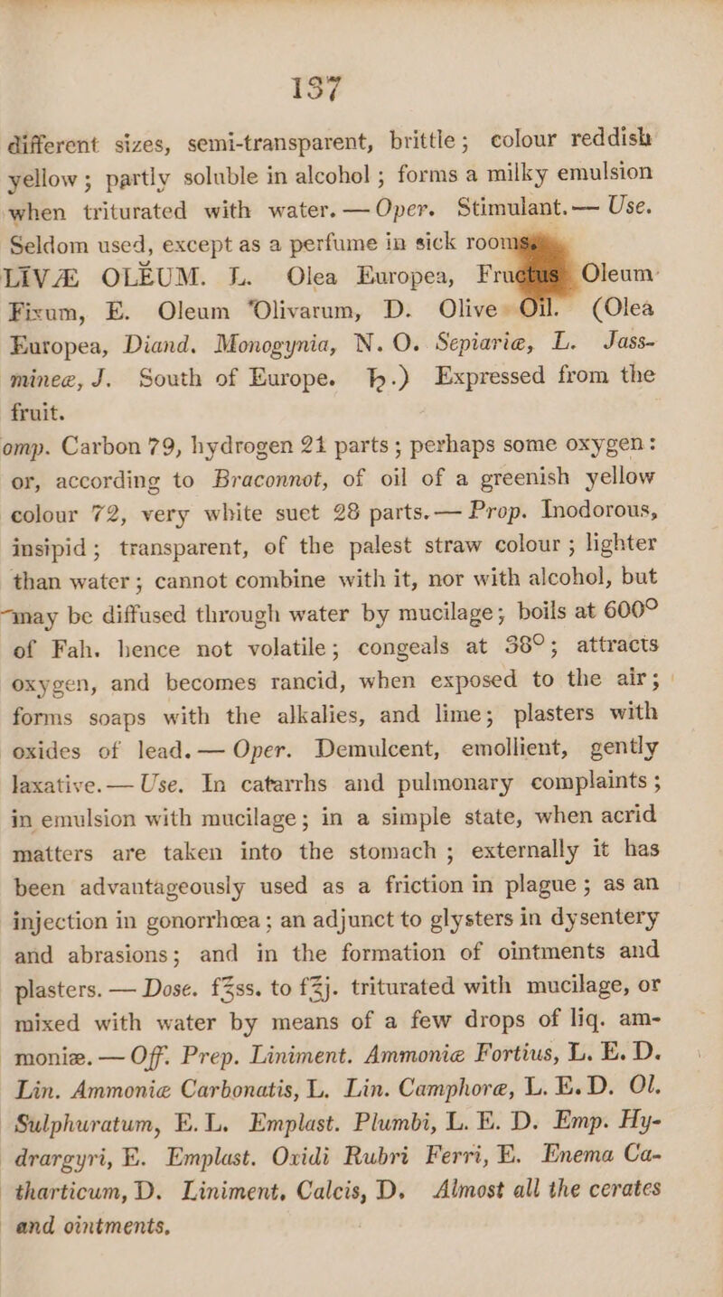 different sizes, semi-transparent, brittle; colour reddish yellow ; partly soluble in alcohol ; forms a milky emulsion when triturated with water.— Oper. Stimulant.— Use. Seldom used, except as a perfume in sick roomsgiy LIVA OLEUM. L. Olea Europea, Fr Oleum: Fixum, E. Oleum “Olivarum, D. Olive Oil. (Olea Europea, Diand. Monogynia, N.O. Sepiaria, L. Jass- minee, J. South of Europe. %.) Expressed from the fruit. omp. Carbon 79, hydrogen 21 parts ; perhaps some oxygen: or, according to Braconnot, of oil of a greenish yellow colour 72, very white suet 28 parts. — Prop. Inodorous, insipid; transparent, of the palest straw colour ; lighter than water ; cannot combine with it, nor with alcohol, but “may be diffused through water by mucilage; boils at 600° of Fah. hence not volatile; congeals at 38°; attracts oxygen, and becomes rancid, when exposed to the air; | forms soaps with the alkalies, and lime; plasters with oxides of lead. — Oper. Demulcent, emollient, gently laxative. — Use. In catarrhs and pulmonary complaints ; in emulsion with mucilage; in a simple state, when acrid matters are taken into the stomach ; externally it has been advantageously used as a friction in plague ; as an injection in gonorrhoea ; an adjunct to glysters in dysentery and abrasions; and in the formation of ointments and plasters. — Dose. f3ss. to £%j. triturated with mucilage, or mixed with water by means of a few drops of liq. am- -monie.— Of. Prep. Liniment. Ammonie Fortius, L. E. D. Lin. Ammonie Carbonatis, L. Lin. Camphore, L. E.D. Ol. -Sulphuratum, E.L. Emplast. Plumbi, L. BE. D. Emp. Hy- drargyri, E. Emplast. Ovidi Rubri Ferri, E. Enema Ca- tharticum, D. Liniment, Calcis, D, Almost all the cerates and ointments,