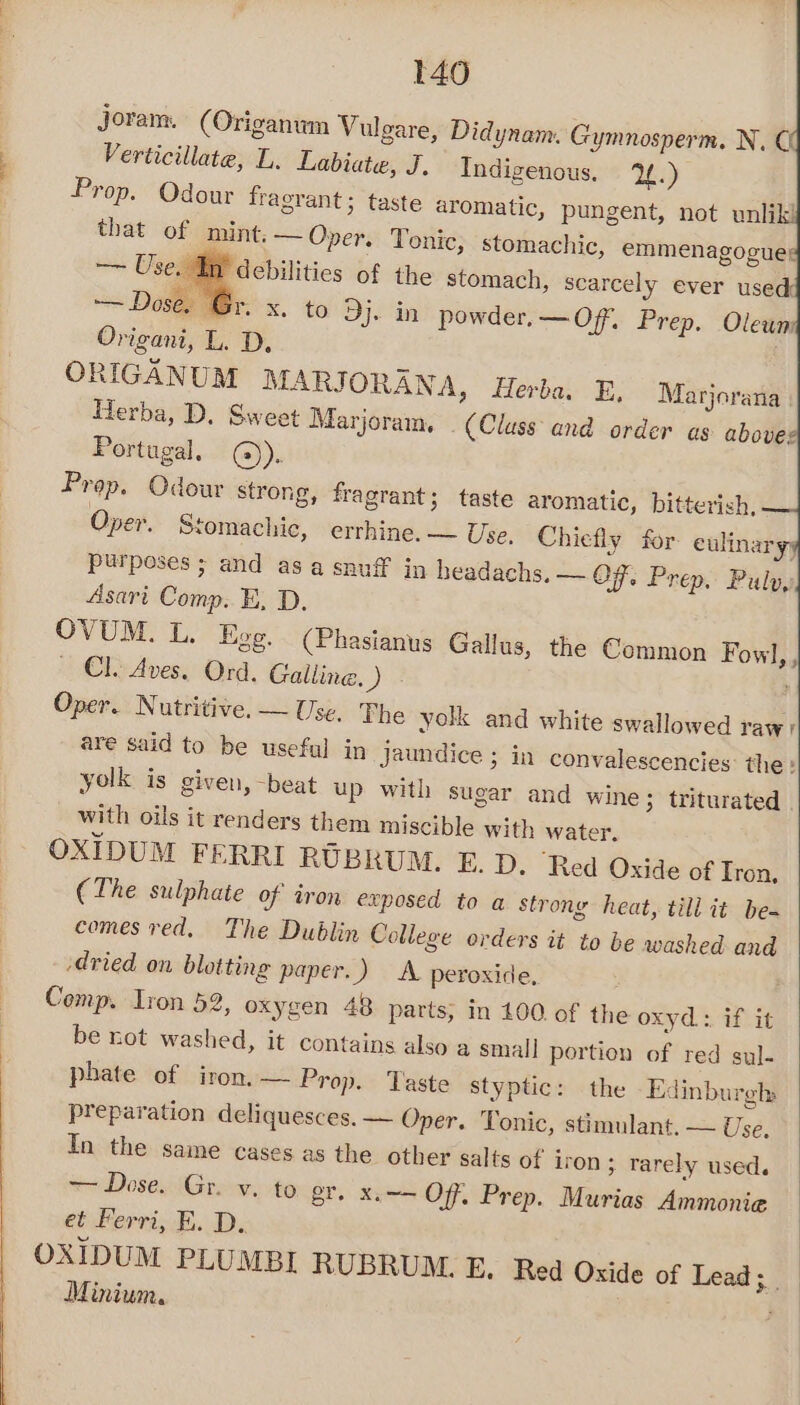 t40 Joram. (Origanum Vulgare, Didynam. Gymnosperm. N.C Verticillate, L. Labiate, J. Indigenous. 24.) Prop. Odour fragrant; taste ar omatic, pungent, not unlikl that of mint. — Oper. Tonic, stomachic, emmenagogues —~ Useat P debilities of the stomach, scarcely ever used: —— Dose. Gr. x. to Dj. in powder. —Of. Prep. Oleum Origani, L. D, ORIGANUM MARJORANA, Herba, E, Marjoratia Herba, D. Sweet Marjoram, (Class and order ag above Portugal, @). Prop. Odour strong, fragrant 3 taste aromatic, bitterish, Oper. Stomachic, errhine. — Use. Chiefly for. eulinaryy purposes ; and asa snuff in headachs. — OF. Prep. Pulv, Asari Comp. BE. D. OVUM. L. Ege. (Phasianus Gallus, the Common Fowl, , ~ Cl. Aves. Ord. Galline, ) ; Oper. Nutritive. — Use, The yolk and white swallowed raw) are said to be useful in Jaundice ; in convalescencies: the: yolk is given, -beat up with sugar and wine; triturated with oils it renders them miscible with water. OXIDUM FERRI RUBRUM. E. D. ‘Red Oxide of Tron, (The sulphate of iron exposed to a strong heat, till it be- comes red. The Dublin College orders it to be washed and dried on blotting paper.) A peroxide, Comp. Iron 52, oxygen 48 parts, in 100. of the oxyd: if it be not washed, it contains also a small portion of red sul- phate of iron, — Prop. Taste styptic: the Edinburgh» preparation deliquesces. — Oper. Tonic, stimulant. — Use, In the same cases as the other salts of iron; rarely used. ~~ Dose. Gr. v. to gr. x,—— Off, Prep. Murias Ammonie et Ferri, E. D. OXIDUM PLUMBI RUBRUM. E. Red Oxide of Lead; Minium.