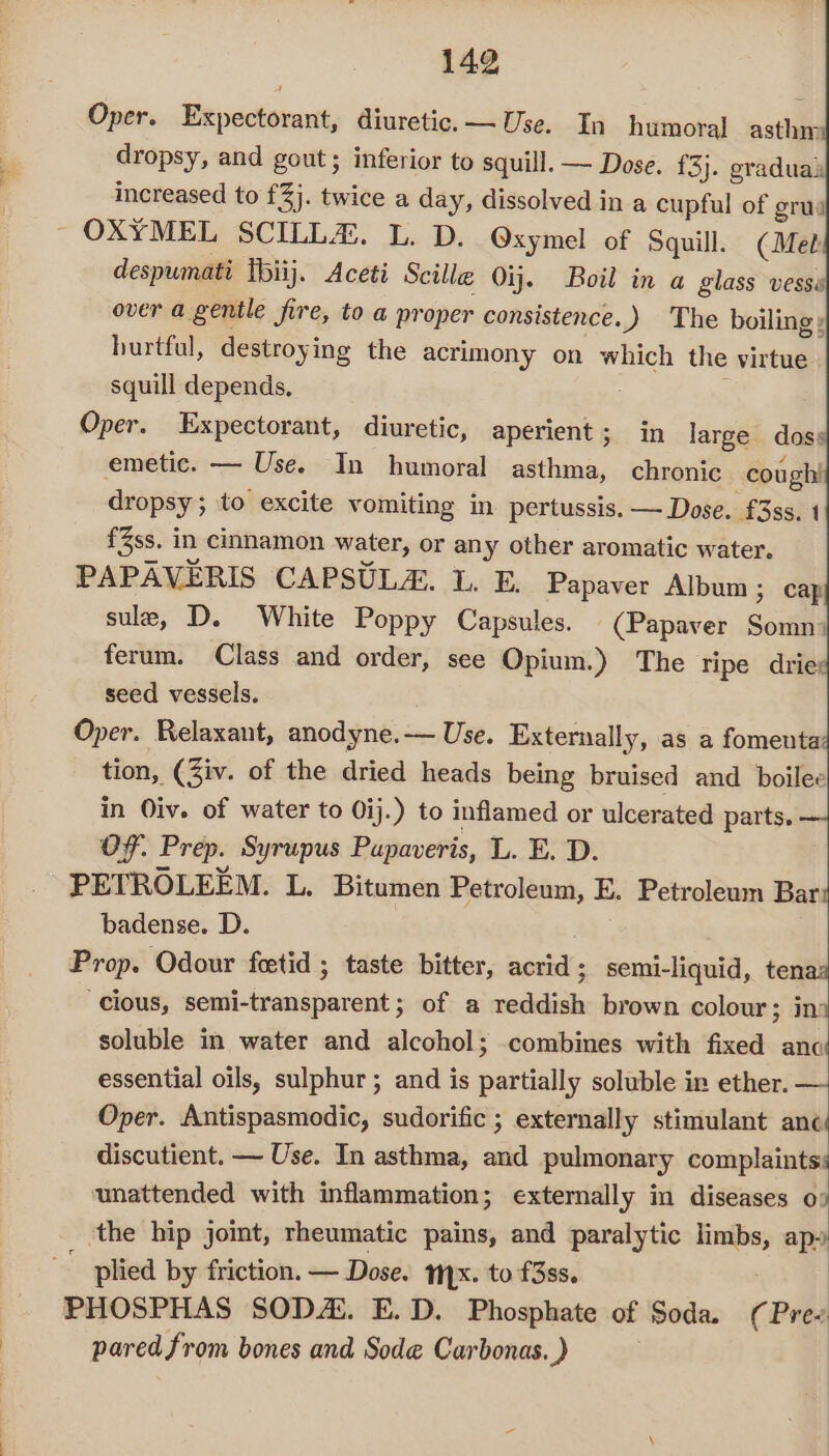 Oper. Expectorant, diuretic. — Use. In humoral asthm dropsy, and gout; inferior to squill. — Dose. f3}. gradual increased to £3). twice a day, dissolved in a cupful of grus OXYMEL SCILL#H. L. D. Oxymel of Squill. (Met despumati [biij. Aceti Scille Oij. Boil in a glass vesss over a genile fire, to a proper consistence. ) The boiling: hurtful, destroying the acrimony on which the virtue squill depends, Oper. Expectorant, diuretic, eos in large doses emetic. — Use. In humoral asthma, chronic cough! dropsy; to excite vomiting in pertussis. — Dose. £3ss. 1 fZss, in cinnamon water, or any other aromatic water. PAPAVERIS CAPSULA. 1. E, Papaver Album; cap sule, D. White Poppy Capsules. (Papaver Somn? ferum. Class and order, see Opium.) The Tipe driex seed vessels. Oper. Relaxant, anodyne.— Use. Externally, as a fomenta tion, (Ziv. of the dried heads being bruised and boilee in Oiv. of water to Qij.) to inflamed or ulcerated parts. OF. Prep. Syrupus Pupaveris, L. E. D. PETROLEEM. L. Bitumen Petroleum, E. Petroleum Bar badense. D. Prop. Odour feetid ; taste bitter, acrid ; semi-liquid, tenth cious, eidbstaandtinnet of a muaueas brown colour; ina soluble in water and alcohol; combines with fixed anc essential oils, sulphur ; and is partially soluble in ether. — Oper. Antispasmodic, sudorific ; externally stimulant anc discutient. — Use. In asthma, and pulmonary complaints: unattended with inflammation; externally in diseases op the hip jomt, rheumatic pains, and paralytic — apy plied by friction. — Dose. Nyx. to f3ss. PHOSPHAS SODA. E.D. Phosphate of Soda. ( pal pared from bones and Sode Carbonas. )
