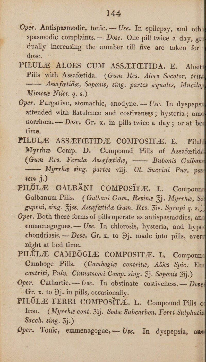 Oper. Antispasmodic, tonic. — Use. In epilepsy, and oth spasmodic complaints. — Dose. One pill twice a day, gre dually increasing the number till five are taken for dose. PILULZ ALOES CUM ASSAFCEETIDA. E. Aloet Pills with Assafcetida. (Gum Res. Aloes Socotor. trité Assefetide, Saponis, sing. partes equales, Mucilay Mimose Nilot. q. s.) Oper. Purgative, stomachic, anodyne.— Use. In dyspepss attended with flatulence and costiveness ; hysteria ; ame norrhea.— Dose. Gr. x. in pills twice a day ; or at be time. . PILULZ ASSAFCETIDA COMPOSITA. E. _ Pilul! Myrrhe Comp. D. Compound Pills of Assafcetidd (Gum Res. Ferule Assefetide, ——- Bubonis Galban Myrrhe sing. partes vilj. Ol. Succini Pur. pax tem j.) PILULEZ GALBANI COMPOSITE. L. Compoun: Galbanum Pills. (Galdani Gum. Resine 2 33. Myrrhe, So gapeni, sing. Zjss. Assafetide Gum. Res, 3iv. Syrupi q. s.) Oper. Both these forms of pills operate as antispasmodics, an emmenagogues.— Use. In chlorosis, hysteria, and hypo chondriasis. — Dose, Gr, x. to Dj. made into pills, ever night at bed time. PILULA CAMBOGIZ COMPOSIT. L. Compoun Camboge Pills. (Cambogie contrite, Ales Spic. Exy contriti, Pulv. Cinnamomi Comp. sing. 3}. Saponis 3ij.) Oper, Cathartic.— Use. In obstinate costiveness. — Dose ~ Gr. x. to Dj. in pills, occasionally. PILULH FERRI COMPOSIT&amp;. L. Compound Pills ¢ Tron. (Myrrhe cont. 3ij. Sode Subcarbon, Ferri Sulphatiz Sacch. sing. 3}.) Oper. Tonic, emmenagogue.— Use, In dyspepsia, ane