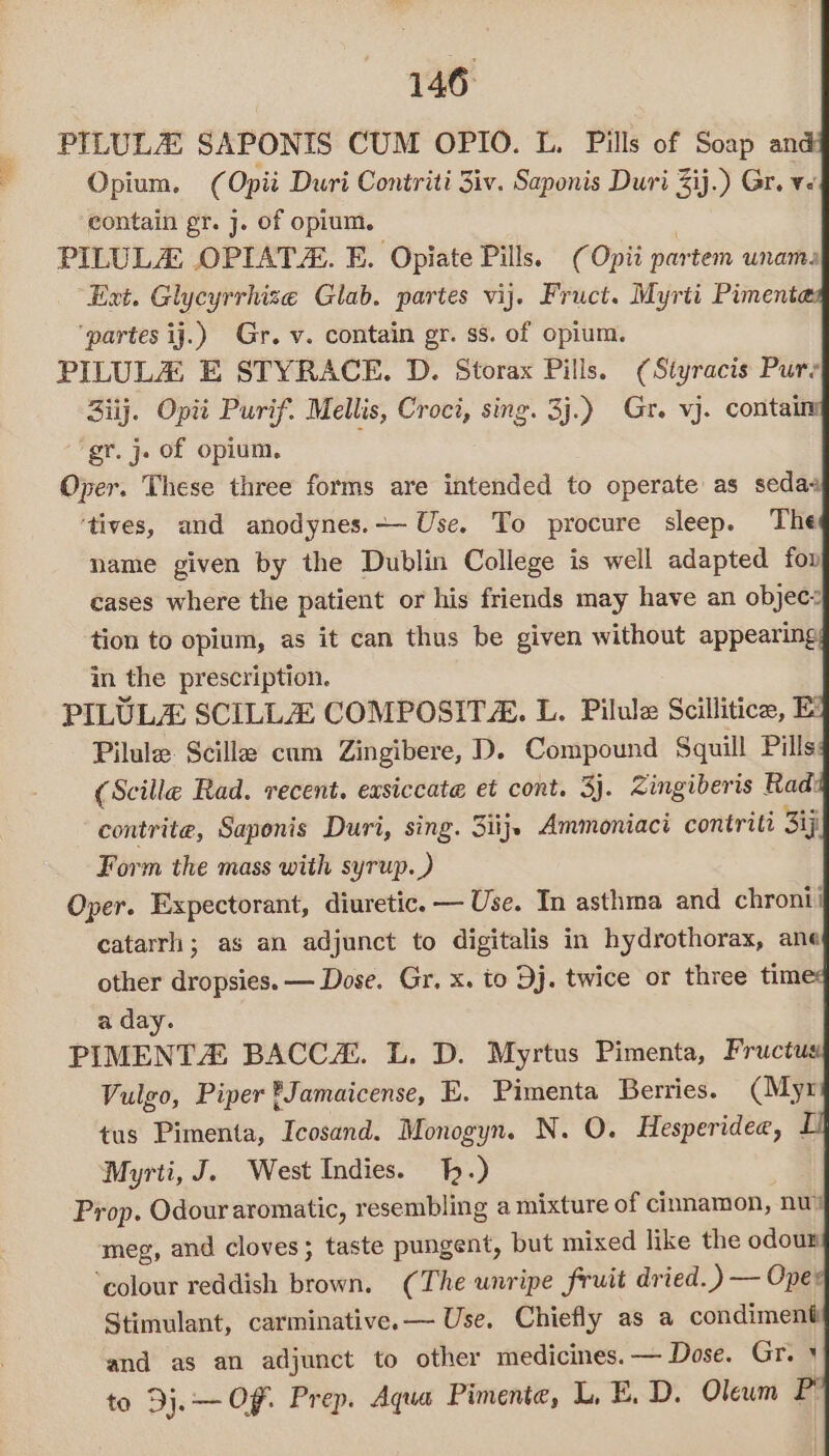 PILULZ SAPONIS CUM OPIO. L. Pills of Soap and Opium. (Opii Duri Contriti 3iv. Saponis Duri ij.) Gr. ve contain pr. j. of opium. : PILULA OPIATZ. E. Opiate Pills. (Opii partem unams Ext. Glycyrrhize Glab. partes vij. Fruct. Myrti Pimentes ‘partes ij.) Gr. v. contain gr. ss. of opium. PILULAZ E STYRACE. D. Storax Pills. (Styracis Pur’ 3iij. Opit Purif. Mellis, Croci, sing. 3j.) Gr. vj. contai gr. j. of opium, Oper. These three forms are intended to operate as sedas ‘tives, and anodynes.— Use. To procure sleep. The name given by the Dublin College is well adapted fo» cases where the patient or his friends may have an objec: tion to opium, as it can thus be given without appearing; in the prescription. PILULA SCILLZ COMPOSITZ. L. Pilule Scillitice, Pilule. Scille cum Zingibere, D. Compound Squill Pills: (Scille Rad. recent. easiccate et cont. 3). Zingiberis Radi contrite, Saponis Duri, sing. 3iij. Ammoniaci contriti Sj Form the mass with syrup.) Oper. Expectorant, diuretic. — Use. In asthma and chroni catarrh ; as an adjunct to digitalis in hydrothorax, ane other dropsies. — Dose. Gr, x. to Dj. twice or three times a day. PIMENTA BACCH. L. D. Myrtus Pimenta, Fructus Vulgo, Piper Jamaicense, E. Pimenta Berries. (Myr tus Pimenta, Icosand. Monogyn. N. O. Hesperidee, I Myrti, J. West Indies. 1.) Prop. Odour aromatic, resembling a mixture of cinnamon, nw meg, and cloves; taste pungent, but mixed like the odoun ‘colour reddish brown. (The wnripe fruit dried.) — Oper Stimulant, carminative.— Use. Chiefly as a condiment and as an adjunct to other medicines. — Dose. Gr. + to Dj. OF. Prep. Aqua Pimente, LE. D. Oleum P
