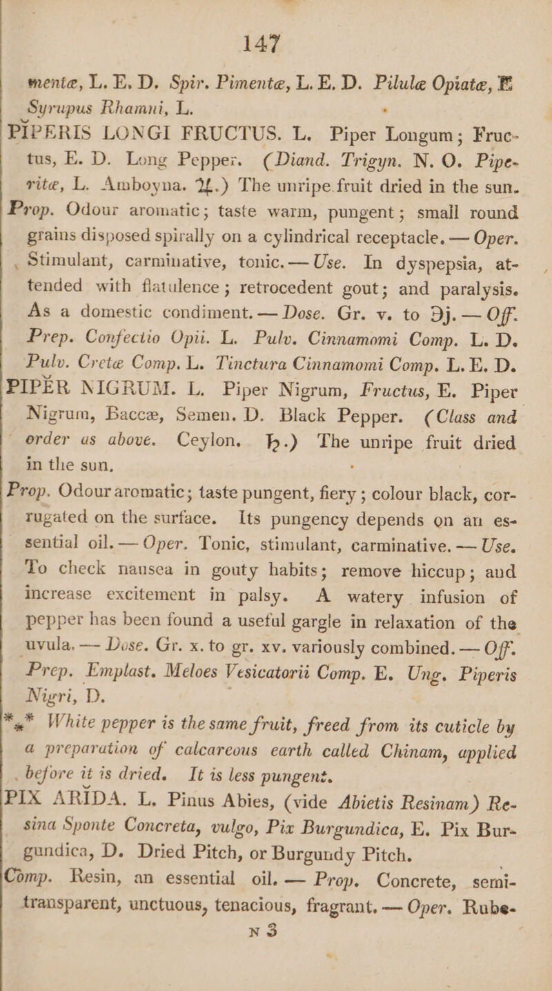 mente, L. E. D. Spir. Pimente, L.E. D. Pilule Opiate, B Syrupus Rhamni, L. PIPERIS LONGI FRUCTUS. L. Piper olan Fruc- tus, E. D. Long Pepper. (Diand. Trigyn. N. O. Pipe- rite, L. Amboyna. 2£.) The unripe fruit dried in the sun. Prop. Odour aromatic; taste warm, pungent; small round grains disposed spirally on a cylindrical receptacle. — Oper. ._ Stimulant, carminative, tonic. —Use. In dyspepsia, at- tended with flatulence ; retrocedent gout; and paralysis. As a domestic condiment. — Dose. Gr. v. to Dj. — Off. Prep. Confectio Opii. L. Pulv. Cinnamomi Comp. L. D. Pulv. Crete Comp. L. Tinctura Cinnamomi Comp. L. E. D. PIPER NIGRUM. L. Piper Nigrum, Fructus, E. Piper Nigrum, Bacce, Semen. D. Black Pepper. (Class and _ order us above. Ceylon, %.) The unripe fruit dried in the sun, ; Prop. Odour aromatic; taste pungent, fiery ; colour black, cor- tugated on the surface. Its pungency depends on an es- sential oil.— Oper. Tonic, stimulant, carminative. — Use. To check nausea in gouty habits; remove hiccup; avd Increase excitement in palsy. A watery infusion of pepper has been found a useful gargle in relaxation of the uvula, — Dose. Gr. x. to gr. xv. variously combined. — Off. Prep. Emplast. Meloes Vesicatorit Comp. E. Ung. Piperis Nigri, Dz *x* White pepper is the same fruit, freed from its cuticle by @ preparation of calcareous earth called Chinam, applied _ before it is dried. It is less pungent. PIX ARIDA. L. Pinus Abies, (vide Abietis Resinam) Re- sina Sponte Concreta, vulgo, Pix Burgundica, E. Pix Bur- gundica, D. Dried Pitch, or Burgundy Pitch. Comp. Resin, an essential oil. — Prop. Concrete, semi- transparent, unctuous, tenacious, fragrant. — Oper. Rube- n3