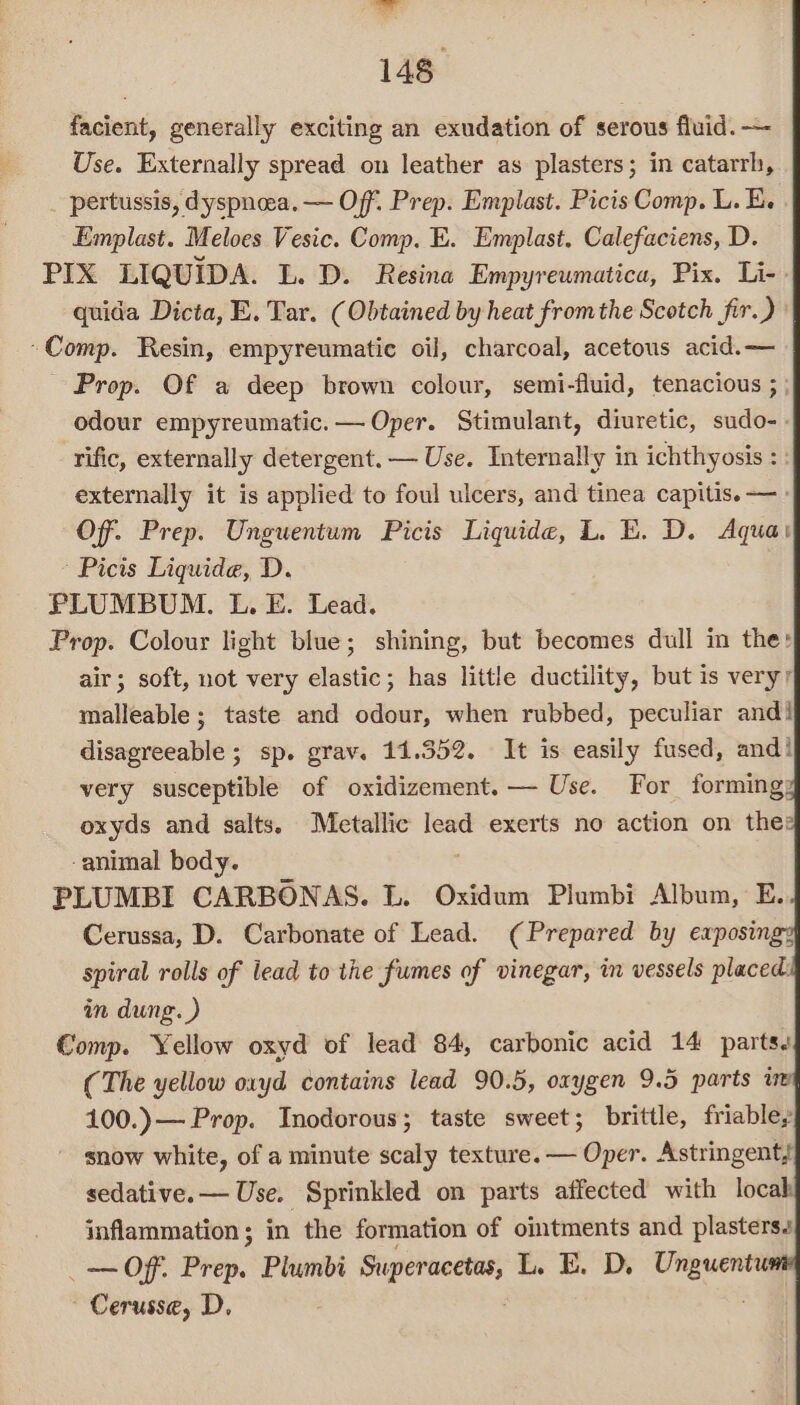 pa 148° facient, generally exciting an exudation of serous fluid. — Use. Externally spread on leather as plasters; in catarrh, pertussis, dyspnea. — Off. Prep. Emplast. Picis Comp. L. E. Emplast. Meloes Vesic. Comp. E. Emplast. Calefaciens, D. PIX LIQUIDA. L. D. Resina Empyreumatica, Pix. Li-» quida Dicta, E. Tar. (Obtained by heat fromthe Scotch fir.) | ~Comp. Resin, empyreumatie oil, charcoal, acetous acid.— Prop. Of a deep brown colour, semi-fluid, tenacious ; ; odour empyreumatic.— Oper. Stimulant, diuretic, sudo-. rific, externally detergent. — Use. Internally in ichthyosis : externally it is applied to foul ulcers, and tinea capitis. — Of. Prep. Unguentum Picis Liquide, L. EK. D. Aqua: Picis Liquide, D. PLUMBUM. L. E. Lead. Prop. Colour light blue; shining, but becomes dull in the: air; soft, not very elastic; has little ductility, but is very’ malleable; taste and odour, when rubbed, peculiar andi disagreeable; sp. grav. 11.352. It is easily fused, and! very susceptible of oxidizement.— Use. For forming; oxyds and salts. Metallic lead exerts no action on thes -animal body. PLUMBI CARBONAS. L. Oxidum Plumbi Albun, E. Cerussa, D. Carbonate of Lead. (Prepared by exposing: spiral rolls of lead to the fumes of vinegar, in vessels placed in dung. ) Comp. Yellow oxyd of lead 84, carbonic acid 14 parts. (The yellow oxyd contains lead 90.5, oxygen 9.5 parts % 100.)— Prop. Inodorous; taste sweet; brittle, friable, ' snow white, of a minute scaly texture. — Oper. Astringent, sedative. — Use. Sprinkled on parts affected with locab inflammation; in the formation of oitments and plasters _— Off. Prep. Plumbi Superacetas, L. E. D, pice Cerusse, D,