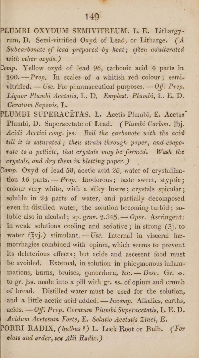 “ 149 PLUMBI OXYDUM SEMIVITREUM. L. E. Lithargy- rum, D. Semi-vitrified Oxyd of Lead, or Litharge. (A Subcarbonate of lead prepared by heat; often adulierated with other oryds.) comp. Yellow oxyd of lead 96, carbonic acid 4 parts in 100.— Prop. In scales of a whitish red colour; semi- vitrified. — Use. For pharmaceutical purposes. — Off. Prep. Liquor Plumbi Acetatis, L. D, Emplast. Plumbi, L. E. D. Ceratwm Saponis, L. LUMBI SUPERACETAS. L. Acetis Plumbi, E. Acetas™ Plumbi, D. Superacetate of Lead. (Plumbi Carbon. 1bj. Acidi Acetici cong. jss. Boil the carbonate with the acid till it is saturated ; then strain through paper, and evapo- rate toa pellicle, that crystals may be formed. Wash the crystals, and dry them in blotting paper.) omp. Oxyd of lead 58, acetic acid 26, water of crystalliza- tion 16 parts.—-Prop. Inodorous; taste sweet, styptic; colour very white, with a silky lustre; crystals spicular; soluble in 24 parts of water, and partially decomposed even in distilled water, the solution becoming turbid; so- luble also in alcohol; sp. grav. 2.345.— Oper. Astringent: in weak solutions cooling and sedative; in strong (3}. to water fZvj.) stimulant.— Use. Internal in visceral he- morrhagies combined with opium, which seems to prevent its deleterious effects; but acids and ascesent food must be avoided. External, in solution in phlegmonous inflam- mations, burns, bruises, gonorrhoea, &amp;c.— Dose. Gr. ss. to gr. jss. made into a pill with gr. ss. of opium and crumb of bread. Distilled water must be used for the solution, and a little acetic acid added. — Incomp, Alkalies, earths, acids. — Off. Prep. Ceratum Plumbi Superacetatis, L.E. D. Acidum Acetosum Forte, E. Solutio Acetatis Zinci, E. ORRI RADIX, (bulbus?) L. Leek Root or Bulb. (For elass and order, see Alii Radix.)
