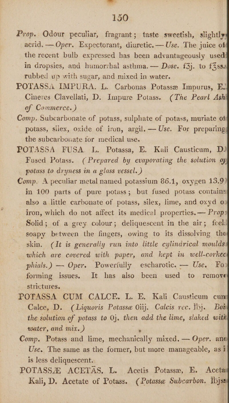 Prop. Odour peculiar, fragrant; taste sweetish, slightly, acrid. — Oper. Expectorant, diuretic. — Use. The juice of the recent bulb expressed has been advantageously use in dropsies, and humorzbal asthma. — Dose. £3). to f%sss rubbed up with sugar, and mixed in water. POTASSA IMPURA. L. Carbonas Potasse Impurus, EL Cineres Clavellati, D. Impure Potass. (The Pearl Ashi of Commerce. ) Comp. Subcarbonate of potass, sulphate of potass, muriate ot potass, silex, oxide of iron, argil,— Use. For preparing; the subcarbonate for medical use. POTASSA FUSA L. Potassa, E. Kali Causticum, DJ Fused Potass. (Prepared by evaporating the solution op potuss to dryness in a glass vessel. ) Comp. A peculiar metal named potassium 86.1, oxygen 13.9? in 100 parts of pure potass; but fused potass containa also a little carbonate of potass, silex, lime, and oxyd 0: iron, which do not affect its medical properties. — Prop Solid; of a grey colour; deliquescent in the air; feel: soapy between the fingers, owing to its dissolving the skin. (Jt is generally run into little cylindrical moulds which are covered with paper, and kept in well-corkec phials.) — Oper. Powerfully escharotic. — Use. Fo: forming issues. It has also been used to remove strictures. POTASSA CUM CALCE. L. E. Kali Causticum cu Calce, D. (Liquoris Potasse Oiij. Calcis rec. Tb}. Bot the solution of potass to 0}. then add the lime, slaked with water, and mix. ) . Comp. Potass and lime, mechanically mixed. — Oper, ana Use. The same as the former, but more manageable, as i is less deliquescent. POTASS 2 ACETAS. L. Acetis Potasse, E. Acetai Kali, D. Acetate of Potass. (Potasse Subcarbon. Ibjss