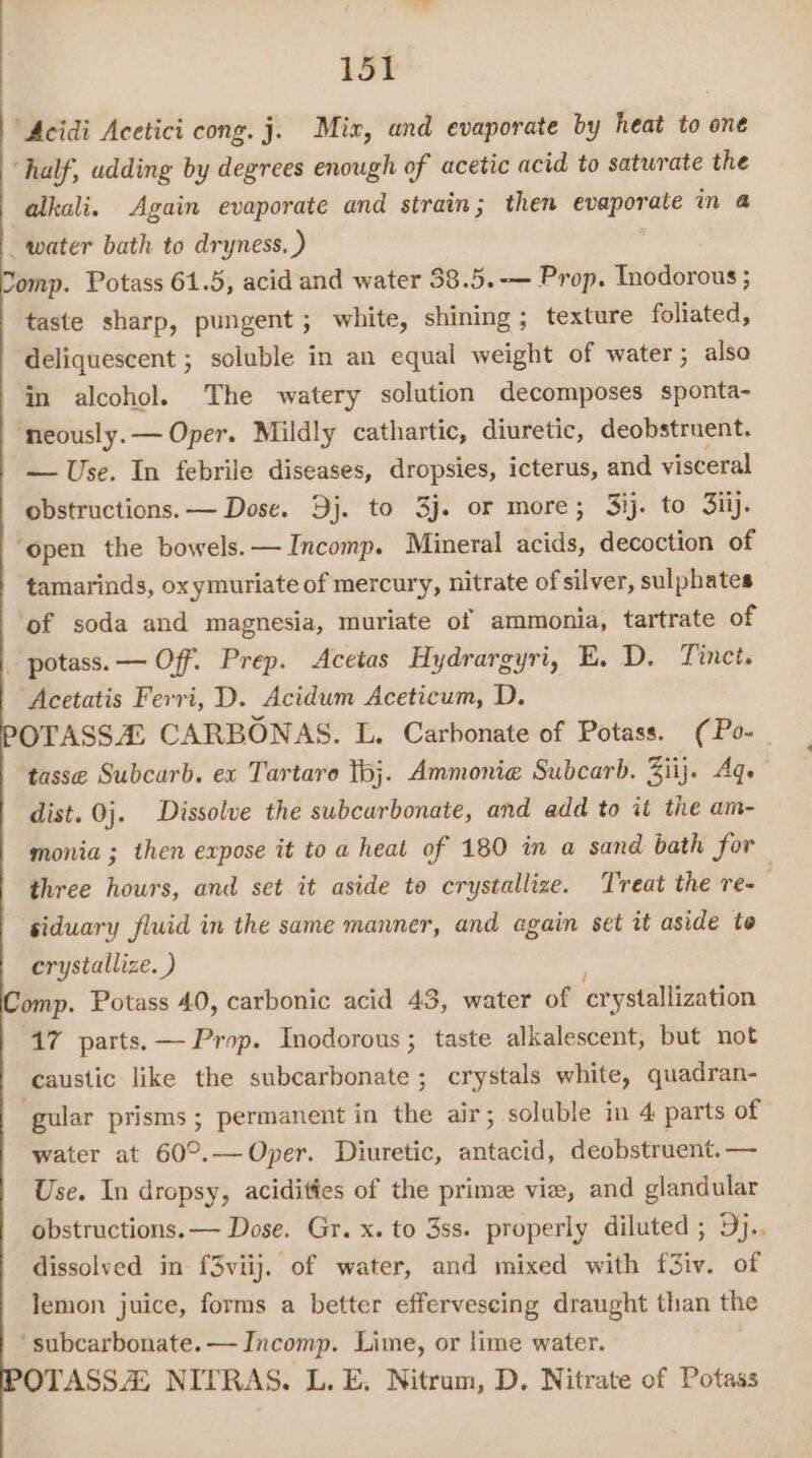 15% ‘Acidi Acetici cong. j. Mix, and evaporate by heat to one ‘half, udding by degrees enough of acetic acid to satwrate the alkali. Again evaporate and strain; then evaporate in @ _ water bath to dryness, ) Somp. Potass 61.5, acid and water 38.5.-— Prop. Inodorous ; taste sharp, pungent; white, shining; texture foliated, deliquescent ; soluble in an equal weight of water; also in alcohol. ‘The watery solution decomposes sponta- neously. — Oper. Mildly cathartic, diuretic, deobstruent. — Use. In febrile diseases, dropsies, icterus, and visceral obstructions. — Dose. Bj. to 3j. or more; Sij. to Fil. ‘open the bowels. — Incomp. Mineral acids, decoction of tamarinds, oxymuriate of mercury, nitrate of silver, sulphates ‘of soda and magnesia, muriate of ammonia, tartrate of - potass. — Off. Prep. Acetas Hydrargyri, E. D. Tinct. Acetatis Ferri, D. Acidum Aceticum, D. OTASSZ CARBONAS. L. Carbonate of Potass. (Po-_ tasse Subcarb. ex Tartaro tbj. Ammonie Subcarb. Ziij. Age dist. 0j. Dissolve the subcarbonate, and add to it the am- monia ; then expose it to a heat of 180 in a sand bath for three hours, and set it aside to crystallize. Treat the re- siduary fluid in the same manner, and again set it aside to crystallize. ) Comp. Potass 40, carbonic acid 43, water of crystallization 17 parts. — Prop. Inodorous ; taste alkalescent, but not caustic like the subcarbonate; crystals white, quadran- ‘gular prisms; permanent in the air; soluble in 4 parts of water at 60°.— Oper. Diuretic, antacid, deobstruent. — Use. In dropsy, acidities of the prime vie, and glandular obstructions. — Dose. Gr. x. to 3ss. properly diluted ; Dj. dissolved in f3viij. of water, and mixed with f3iv. of lemon juice, forms a better effervescing draught than the ‘subcarbonate. — Incomp. Lime, or lime water. OTASSA NITRAS. L. E. Nitrum, D, Nitrate of Potass