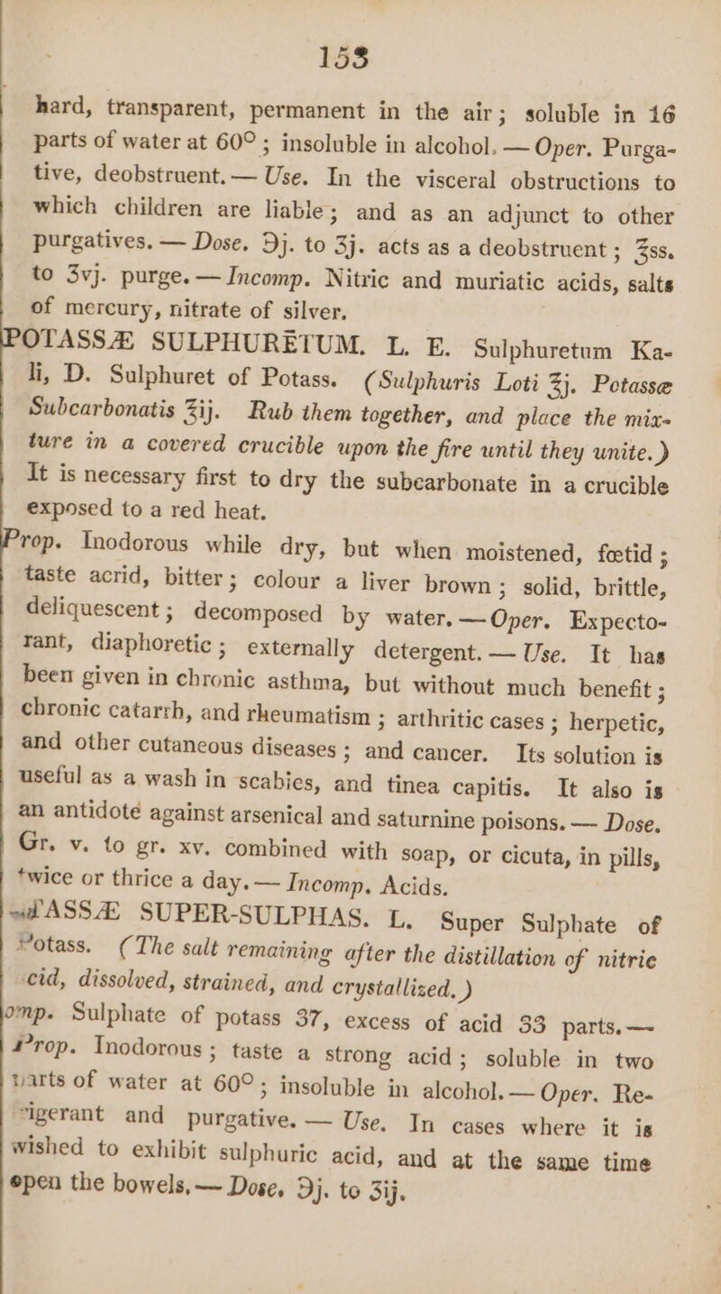 hard, transparent, permanent in the air; soluble in 16 parts of water at 60° ; insoluble in alcohol. — Oper. Purga- tive, deobstruent.— Use. In the visceral obstructions to which children are liable; and as an adjunct to other purgatives. — Dose. Dj. to 3j. acts as a deobstruent ; 38s. to 3vj. purge. —Incomp. Nitric and muriatic acids, salts of mercury, nitrate of silver. OTASSA SULPHURETUM. lL. E. Sulphuretum Ka- li, D. Sulphuret of Potass. (Sulphuris Loti 2}, Potasse Subcarbonatis Zij. Rub them together, and place the miz- ture in a covered crucible upon the fire until they unite. ) It is necessary first to dry the subearbonate in a crucible exposed to a red heat. rop. Tnodorous while dry, but when moistened, fetid : taste acrid, bitter; colour a liver brown ; solid, brittle, deliquescent ; decomposed by water. —Oper. Expecto- tant, diaphoretic ; externally detergent. — Use. It has been given in chronic asthma, but without much benefit ; chronic catarth, and rheumatism 3 arthritic cases ; herpetic, and other cutaneous diseases > and cancer. Its solution is useful as a wash in scabies, and tinea capitis. It also is an antidote against arsenical and saturnine poisons. — Dose. Gr. v. to gr. xv. combined with soap, or Cicuta, in pills, *wice or thrice a day, — Incomp. Acids. «AASS AS SUPER-SULPHAS. L, Super Sulphate of otass. (The salt remaining after the distillation of nitric cid, dissolved, strained, and crystallized. ) omp. Sulphate of potass 37, excess of acid 33 parts. —~ Prop. Inodorous ; taste a strong acid; soluble in two arts of water at 60°; insoluble in alcohol. — Oper. Re- “igerant and purgative. — Use. In cases where it is wished to exhibit sulphuric acid, and at the same time epen the bowels, — Dose, Dj. to Sij,