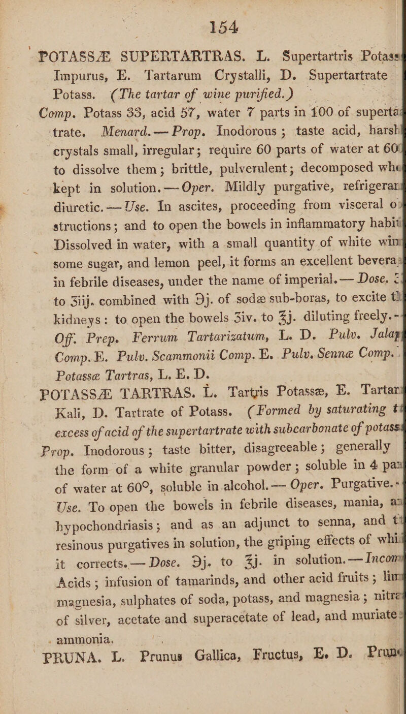 POTASSA SUPERTARTRAS. L. Supertartris Potass Impurus, E. Tartarum Crystalli, D. Supertartrate | Potass. (The tartar of wine purified.) ae Comp. Potass 33, acid 57, water 7 parts in 100 of superta ‘trate. Menard.— Prop. Inodorous ; taste acid, harsh crystals small, irregular; require 60 parts of water at 60 to dissolve them; brittle, pulverulent; decomposed whe kept in solution.—-Oper. Mildly purgative, refrigerar diuretic. — Use. In ascites, proceeding from visceral o| structions; and to open the bowels in inflammatory habit Dissolved in water, with a small quantity of white wim some sugar, and lemon peel, it forms an excellent bevera; in febrile diseases, under the name of imperial. — Dose. ¢ to 3iij. combined with Dj. of sode sub-boras, to excite tt kidneys: to open the bowels 3iv. to Zj. diluting freely. - Off. Prep. Ferrum Tartarizatum, L. D. Pulv. Jalap Comp.E. Pulv. Scammonii Comp. E. Pulv. Senne Comp. . Potasse Tartras, L. E. D. POTASSA TARTRAS. L. Tartyis Potasse, E. Tartan Kali, D. Tartrate of Potass. (Formed by saturating t excess of acid of the supertartrate with subcarbonate of potas Prop. Inodorous ; taste bitter, disagreeable ;_ generally the form of a white granular powder ; soluble in 4 paa of water at 60°, soluble in alcohol. — Oper. Purgative. - Use. To open the bowels in febrile diseases, mania, a3) hypochondriasis; and as an adjunct to senna, and t resinous purgatives in solution, the griping effects of whi it corrects. — Dose. Dj. to 3j. in solution.—Incom Acids ; infusion of tamarinds, and other acid fruits ; li magnesia, sulphates of soda, potass, and magnesia ; nitre of silver, acetate and superacetate of lead, and muriate® - ayamonia, ' PRUNA. L. Prunus Gallica, Fructus, E. D. Prun
