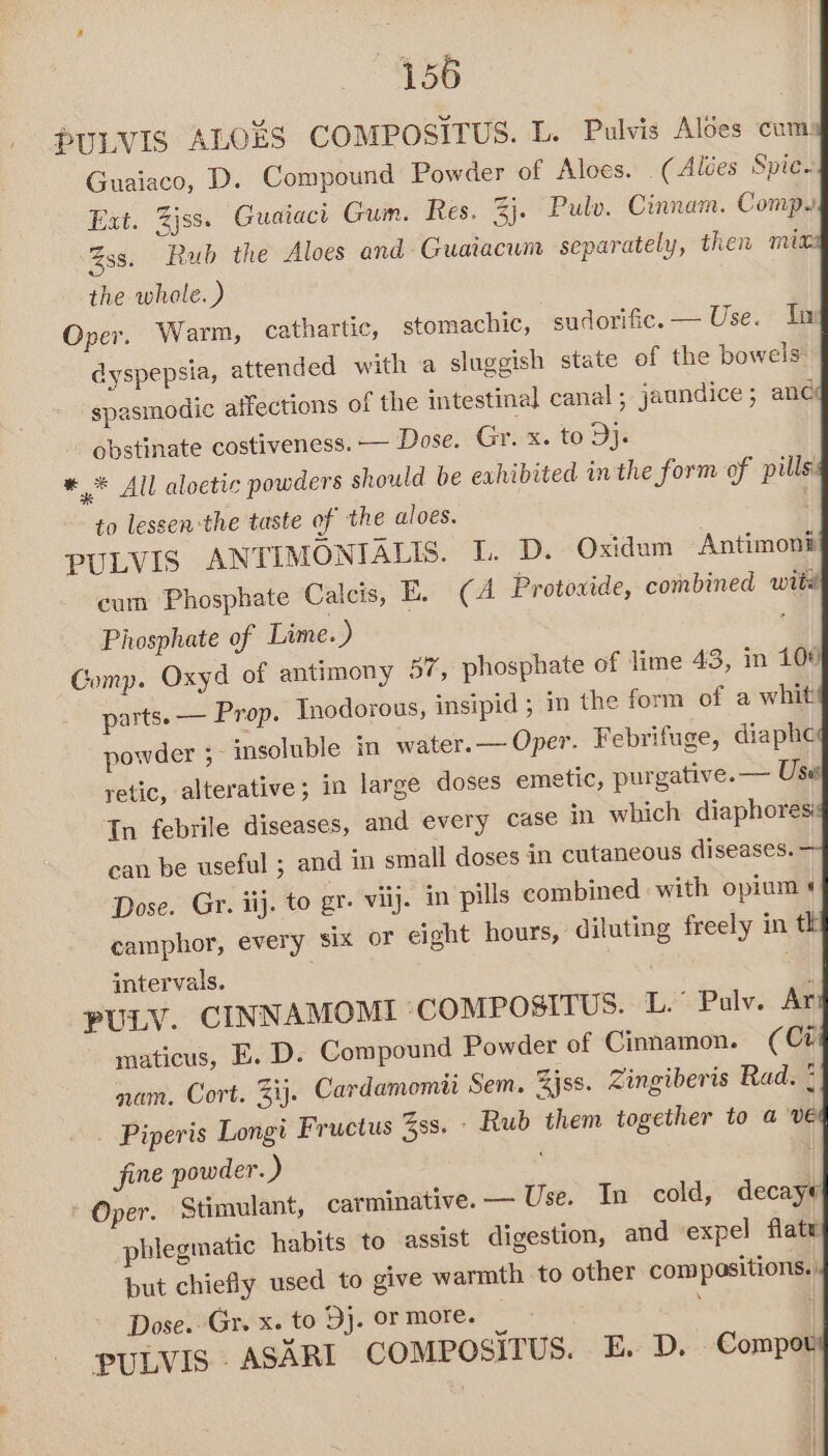 456 PULVIS ALOES COMPOSITUS. L. Pulvis Aloes cums Guaiaco, D. Compound Powder of Aloes. _(Alées Spice. Ext. Zjss. Guaiact Gum. Res. %j. Pulv. Cinnam. Comp. Zss. Rub the Aloes and Guaiacum separately, then mix the whole.) Oper. Warm, cathartic, stomachic, sudorific. — Use. Ila dyspepsia, attended with a sluggish state of the bowels: spasmodic affections of the intestinal canal , jaundice ; anc obstinate costiveness. — Dose. Gr. x. to Oy ** All aloetic powders should be exhibited inthe form of pillsi to lessen-the taste of the aloes. PULVIS ANTIMONIALIS. L. D. Oxidum Antimons cum Phosphate Calcis, E. (A Protoxide, combined witd Phosphate of Lime.) Comp. Oxyd of antimony 37, phosphate of lime 43, in 108 parts. — Prop. Inodorous, insipid ; in the form of a whit powder ;- insoluble in water.— Oper. Febrifuge, diaphe retic, alterative; in large doses emetic, purgative. — Use In febrile diseases, and every case in which diaphores can be useful ; and in small doses in cutaneous diseases. Dose. Gr. iij. to gr. viij. in pills combined with opium « camphor, every six or eight hours, diluting freely in tk intervals. , | PULV. CINNAMOMI -COMPOSITUS. L.° Palv. Ar maticus, E. D. Compound Powder of Cinnamon. (Ct nam. Cort. ij. Cardamomti Sem. Zjss. Zingiberis Rad. ¢ Piperis Longi Fructus Zss. - Rub them together to a Ve fine powder. ) ' Oper. Stimulant, carminative.— Use. In cold, decaye phlegmatic habits to assist digestion, and ‘expel flate put chiefly used to give warmth to other compositions. Dose. Gr. x. to Dj. or more. PULVIS .ASARI COMPOSITUS. E. D. Compot