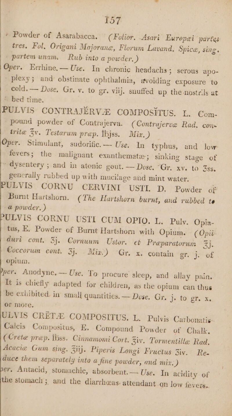 * Powder of Asarabacca. (Folior, Asari Eurepei partes tres. Fol. Origani Majorane, Florum Lavand, Spice, sing. partem unam. Rub into a powder, ) Oper. Errhine,— Use. In chronic headachs ; serous apo- plexy; and obstinate ophthalmia, avoiding exposure to cold. — Dose, Gr. v. to gr. viij. snuffed up the nostrils at * bed time. : PULVIS CONTRAJERVZ COMPOSITUS. L. Com- pound powder of Contrajerva. (Contrujerve Rad. con: trite Zv. Testarum prep. thjss. Mie.) - Oper. Stimulant, sudorific.— Use. In typhus, and low fevers; the malignant exanthemate; sinking stage of ~ dysentery ; and in atonic gout. — Dose. “Gr. xv. to 3ss, generally rubbed up with muciage and mint water. ULVIS CORNU CERVINI USTL D. Powder of Burnt Hartshorn. (The Hartshorn burnt, and rubbed te @ powder. ) ULVIS CORNU USTI CUM OPIO. L. Puly. Opia- tus, E. Powder of Burnt Hartshorn with Opium. (Opi: duri cont. 3}. Cornuum Ustor. et Preparatorum 3). Coccorum cont. 3j. . Mix) -Gr. x. contain ery et Oe opium. per. Anodyne.— Use. To procure sleep, and allay pain. Tt is chiefly adapted for children, as the opium can thus be exhibited. in small quantities. — Dose. Gy. je tor. gtx. or more, ULVIS CRETA: COMPOSITUS. L. Pulvis Carbonatis: Calcis Compositus, E. Compound Powder of Chalk. (Crete prep. ibss. Cinnamomi Cort. iv. Tormentille Rad. Acacie Gum sing. Ziij. Piperis Longi Fructus 3iv. Re. duce them separately into a Jine powder, and mix.) er, Antacid, stomachic, absorbent.— Use. In acidity of the stomach ; and the diarrhaas. attendant on low fevers..
