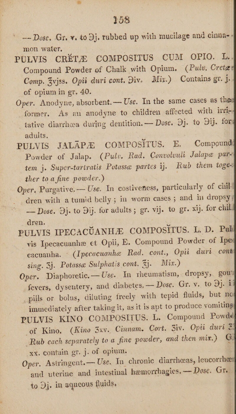 ~~ Dose. Gr. ¥. 40 Dj, rubbed up with mucilage and cinnas- mon water, PULVIS CRETA COMPOSITUS CUM OPIO. L.. Compound Powder of Chalk with Opium. (Pulv. Cretgae Comp. Zvjss. Opis duri cont. Div. Mix.) Contains gr. i of opium in gr, 40. Oper. Anodyne, absorbent. Use. In the same cases as th former. As an anodyne to children affected with irri- tative diarrhea during dentition. — Dose. Dj. to Dij. for adults. PULVIS JALAPA COMPOSITUS. E. Compound: Powder of Jalap. (Pulv. Rad. Convoluult Jalape pare tem j. Super-tartratis Potasse partes ij. Rub them toge- ther to a fine powder.) | Oper, Purgative.— Use. In costiveness, particularly of chill dren with atumid belly; in worm cases ; and in dropsy} — Dose. Dj. to Dij. for adults; gr. vij. to gr. xij. for chil. dren. PULVIS IPECACUANHE COMPOSITUS. L. D. Pub vis Ipecacuanhe et Opii, E. Compound Powder of Ipe eacuanha. (Ipecacuanhe Rad. cont., Opii durt cont sing. 3j. Potasse Sulphatis cont. %. Miz.) Oper. Diaphoretic.—Use. In rheumatism, dropsy, gow fevers, dysentery, and diabetes. — Dose. Gr. v. to Dj. 1 _pills or bolus, diluting freely with tepid fluids, but ne immediately after taking it, as it is apt to produce vomiting PULVIS KINO COMPOSITUS. L. Compound Powdd of Kino. (Kino 3xv. Cumnam. Cort. Ziv. Opti duri Rub each separately to a fine powder, and then mix.) Gi xx. contain gr. j. of opium. Oper. Astringent.— Use. In chronic diarrheas, leucorrhe and uterine and intestinal hemorrhagies. — Dose. Gr. | to Dj. in aqueous fluids. |