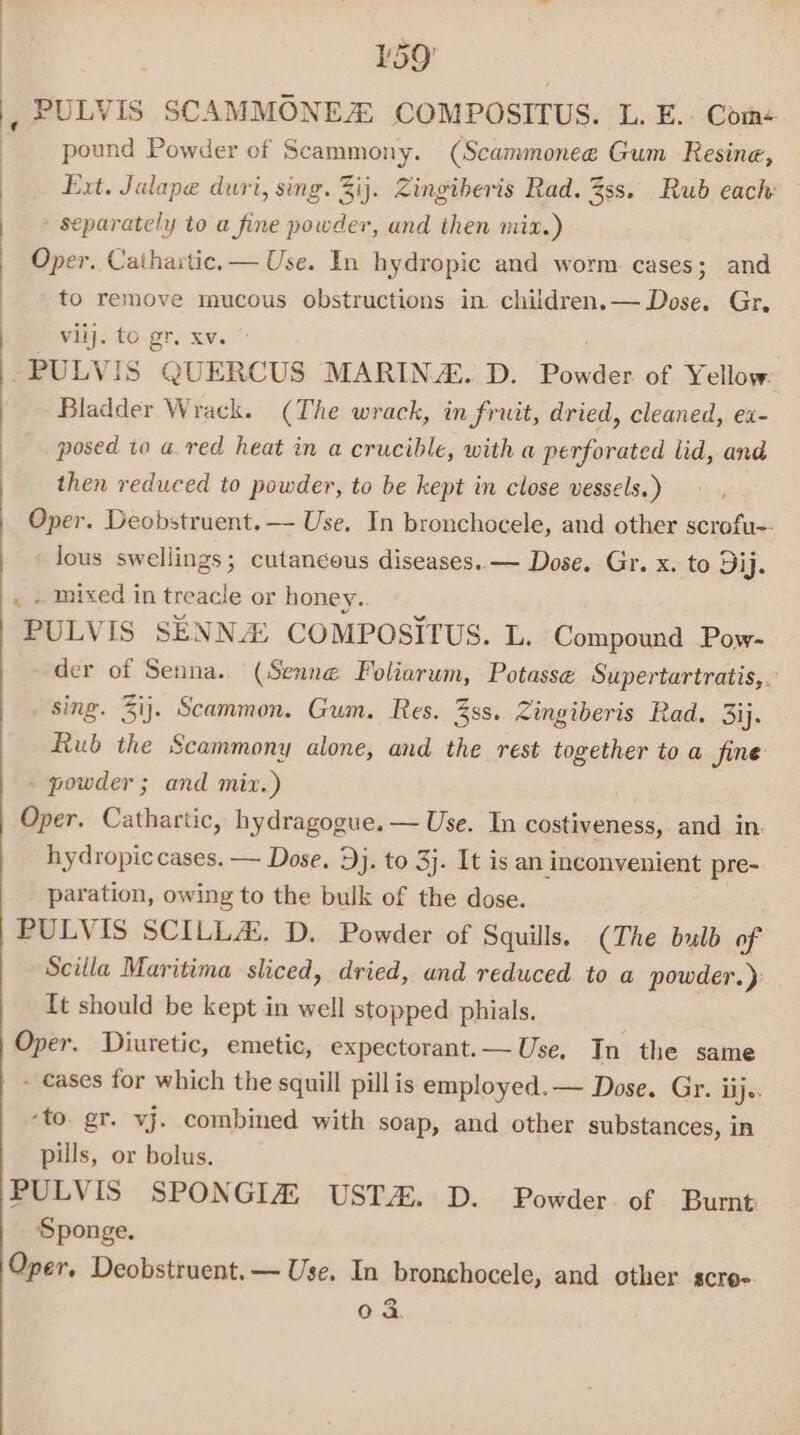 : pound Powder of Scammony. (Scammonee Gum Resine, Ext. Jalape duri, sing. 3ij. Zingiberis Rad. 38s. Rub each separately to a fine powder, and then mix.) Oper. Caihaitic, — Use. In hydropic and worm cases; and to remove mucous obstructions in children.— Dose. Gr. vlij. to gr. XV. -PULVIS QUERCUS MARINA. D. ies of Yellow Bladder Wrack. (The wrack, in fruit, dried, cleaned, ex- posed to a. red heat in a crucible, with a perforated lid, and then reduced to powder, to be kept in close vessels.) Oper. Deobstruent. — Use. In bronchocele, and other scrofu-- lous swellings; cutancous diseases. — Dose, Gr. x. to Dij. mixed in treacle or honey.. PULVIS SENNA: COMPOSITUS. L. Compound Pow- der of Senna. (Senne Foliarum, Potasse Supertartratis,. sing. 3ij. Scammon. Gum. Res. 3ss. Zingiberis Rad. 3ij. Rub the Scammony alone, and the rest together to a jine - powder ; and mix.) Oper. Cathartic, hydragogue. — Use. In costiveness, and in. hydropic cases. — Dose. Dj. to 3j. It is an inconvenient pre- paration, owing to the bulk of the dose. PULVIS SCILLA. D. Powder of Squills. (The bulb of Scilla Maritima sliced, dried, and reduced to a powder.): It should be kept in well stopped phials. Oper. Diuretic, emetic, expectorant.— Use. In the same - cases for which the squill pill is employed. — Dose. Gr. ij. ‘to. gr. vj. combined with soap, and other substances, in pills, or bolus. PULVIS SPONGIA UST. D. Powder of Bumt Sponge. Oper. Deobstruent.— Use. In bronchocele, and other scro- 0 3.