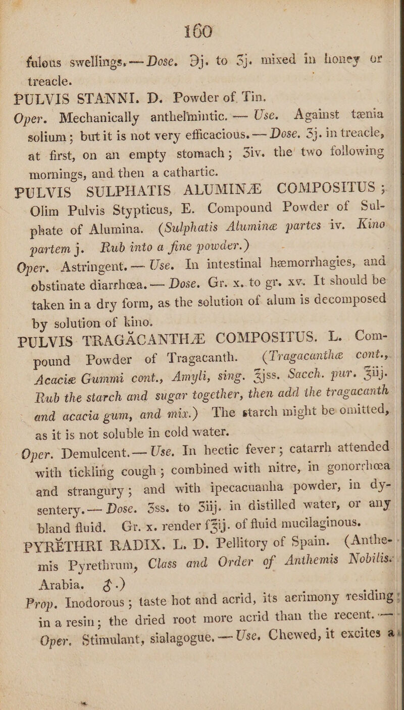falous swellings. — Dose. Dj. to 3j. mixed in honey or _ treacle. PULVIS STANNI. D. Powder of, Tin. Oper. Mechanically anthelmintic. — Use. Against tenia solium; butit is not very efficacious. — Dose, 3}. in treacle, at first, on an empty stomach; 3iv. the’ two following mornings, and. then a cathartic. PULVIS SULPHATIS ALUMINA COMPOSITUS ; Olim Pulvis Stypticus, E. Compound Powder of Sul- phate of Alumina. (Sulphatis Alumine partes iv. Kino partem j. Rub into a fine powder. ) Oper. Astringent. — Use. In intestinal hemorrhagies, and obstinate diarrhoea. — Dose. Gr. x..to gr. xv: It should be taken ina dry form, as the solution of alum is decomposed by solution of kino. PULVIS TRAGACANTHZ COMPOSITUS. L. Com- pound Powder of Tragacanth. (Tragacanthe cont.y. Acacie Gummi cont., Amyli, sing. Zjss. Sacch. pur. Ziij. Rub the starch and sugar together, then add the tragacanth ~ and acacia gum, and mix.) The starch might be omitted, as it is not soluble in cold water. “Oper. Demulcent.— Use, In hectic fever; catarrh attended. with tickling cough ; combined with nitre, in gonorrhea and strangury; and with ipecacuanha powder, in dy- sentery.—— Dose. 3ss. to Siij. in distilled water, or any bland fluid. Gr. x. render f3ij. of fluid mucilaginous. PYRETHRI RADIX. L. D. Pellitory of Spain. (Anthe-- mis Pyrethrum, Class and Order of Anthemis Nobdilis« « Arabia. ¢.) Prop. Inodorous ; taste hot and acrid, its aerimony residing 5 in aresin; the dried root more acrid than the recent. —> Oper, Stimulant, sialagogue. — Use. Chewed, it excites a)