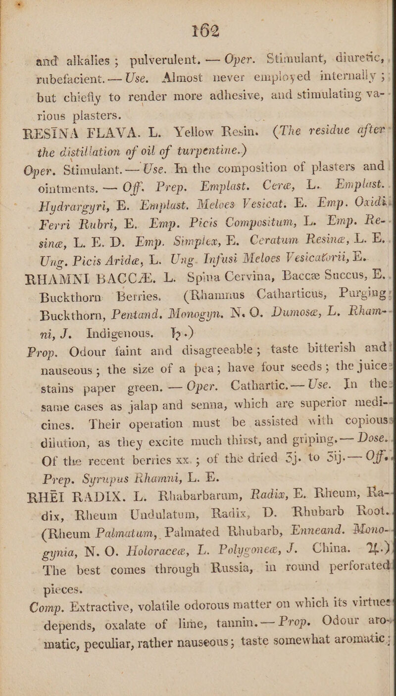 and alkalies; pulverulent. — Oper. Stimulant, diuretic, , rubefacient.— Use. Almost never employed internally ; but chiefly to render more adhesive, aud stimulating va-- rious plasters. RESINA FLAVA. L. Yellow Resin. (The residue after’ the distillation of oil of turpentine.) Oper. Stimulant. — Use. In the composition of plasters and_ ointments. — Off. Prep. Emplast. Cera, L. Emplast. . Hydrargyri, E. Emplast. Meloes Vesicat. BE. Emp. Oxides Ferri Rubri, E. Emp. Picis Compositum, L. Emp. Re-- sine, L. E. D. Emp. Simplex, E. Ceratum Resine, L. Es. Ung. Picis Aride, L. Ung. Infusi Meloes Vesicatorn, Ey RHAMNI BAGCCZ. L. Spina Cervina, Bacce Sucecus, E.. Buckthorn Berries. (Rhamnus Catharticus, Purging: Buckthorn, Pentand. Monogyn. N. O. Dumose, L, Rham-- ni, J. Indigenous. Ty.) Prop. Odour faint and disagreeable; taste bitterish and! nauseous; the size of a pea; have four seeds ; the juice? stains paper green, — Oper. Cathartic.— Use. In thes same cases as jalap and senna, which are superior medi- cines. Their operation must be assisted with copious! dilution, as they excite much thirst, and griping. — Dose.. Of the recent berries xx. ; of the dried 3}. to 3ij.— Off Prep. Syrupus Rhamni, L. E. RHEI RADIX. L. Rhabarbarum, Radia, E. Rheum, Ra- dix, Rheum Undulatum, Radix, D. Rhubarb Root. (Rheum Paimatum, Palmated Rhubarb, Enneand. Mono- gynia, N. O. Holoracee, L. Polygonec, J. China. - 29 The best comes through Russia, in round perforated E PIECES. (Sa Comp. Extractive, volatile odorous matter on which its virtues depends, oxalate of lime, tannin. — Prop. Odour aro matic, peculiar, rather nauseous; taste somewhat aromatic ;