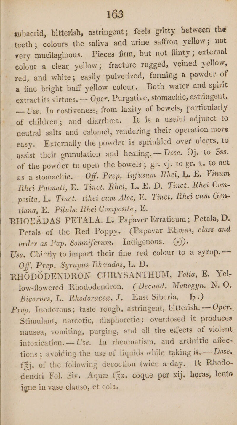 ‘subacrid, bitterish, astringent; feels gritty between the teeth; colours the saliva and urine saffron yellow; not very mucilaginous. Pieces firm, but not flinty ; external colour a clear yellow; fracture rugged, veined yellow, red, and white; easily pulverized, forming a powder. of a fine bright buff yellow colour. Both water and spirit extract its virtues. — Oper. Purgative, stomachic, astringent. Use. In costiveness, from laxity of bowels, particularly. of children; and diarrhea. It is a useful adjunct to neutral salts and calomel, rendering their operation more easy. Externally the powder is spriukled over ulcers, to assist their granulation and healing. — Dose. Dj. to Sss. of the powder to open the bowels; gr. vj. to gr. x. to act as a stomachic. — Off. Prep. Infusum Rhei, I. E. Vinum Bhei Palmati, &amp;. Tinct. Rhei, L. B.D. Tinct. Rhei Com- posita, L. Tinct. Rhei cum Aloe, BE. Tinct. Rhei cum Gen- tiana, E. Pilule Rhei Composite, BE. RHOEADAS PETALA. L. Papaver Erraticum; Petala, D. Petals of the Red Poppy. (Papavar Rheas, class and order as Pap. Somniferum. Indigenous. (©). Use. Chirfly to impart their fine red colour to a syrup,— Of. Prep. Syrupus Rheados, L. D. RHODODENDRON CHRYSANTHUM, Folia, E. Yel- low-flowered Rhododendron. (Decand. Monogyn. N. Q. Bicornes, L. Rhodoracee, J. East Siberia. p+) Prop. Inodorous; taste rough, astringent, bitterish. — Oper. Stimulant, narcotic, diaphoretic; overdosed it produces. nausea, vomiting, purging, and all the eifects of violent intoxication. — Use. In rheumatism, and arthritic affec- tions ; avoiding the use of liquids while taking it. — Dose. f%j. of the following decoction twice aday. Ik Rhodo- dendri Fol. Ziv. Aqua {%s. coque per xij. horas, lente igne in vase clauso, et cola.