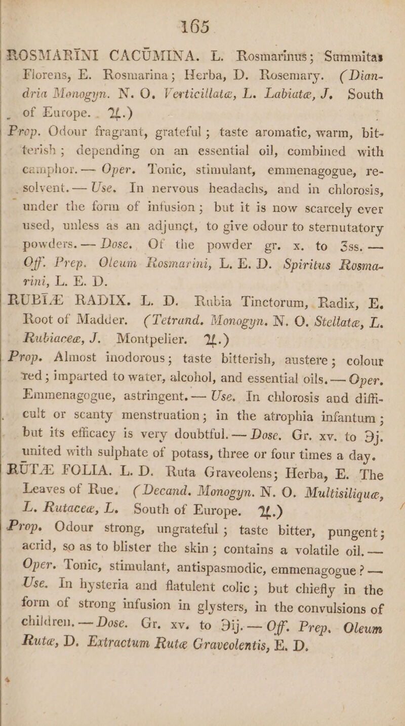 ROSMARINI CACUMINA. L. Rosmarinus; Summitas Fiorens, E. Rosmarina; Herba, D. Rosemary. (Dian- dria Monogyn. N. O, Verticillate, L. Labiate, J. South of Europe. . 2.) : Prop. Odour fragrant, grateful ; taste aromatic, warm, bit- terish ; depending on an essential oil, combined with camphor.— Oper. Tonic, stimulant, emmenagogue, re- solvent. — Use. In nervous headachs, and in chlorosis, “under the form of infusion; but it is now scarcely ever used, unless as an adjunct, to give odour to sternutatory powders. — Dose.. Of the powder gr. x. to 3ss,— Of. Prep. Oleum Rosmarini, L, E.D. Spiritus Rosma- rin, L. E. D. RUBLZ RADIX. L. D. Rubia Tinctorum, . Radix, E, Root of Madder. (Tetrund. Monogyn. N. O. Steliate, L. Rutiacee, J. Montpelier. 2.) Prop. Almost incdorous; taste bitterish, austere; colour ted ; imparted to water, alcohol, and essential oils, — Oper, Emmenagogue, astringent. — Use. In chlorosis and diffi- cult or scanty menstruation; in the atrophia infantum ; but its efficacy is very doubtful. — Dose. Gr. xv. to Dj. _ united with sulphate of potass, three or four times a day. RUT FOLIA. L. D. Ruta Graveolens ; Herba, E. The Leaves of Rue. (Decand. Monogyn. N. O. Multisilique, L, Rutacee, L. South of Europe. 1f.) Prop. Qdour strong, ungrateful ; taste bitter, pungent ; acrid, so as to blister the skin; contains a volatile oil, — Oper. Tonic, stimulant, antispasmodic, emmenagogue ? — Use. In hysteria and flatulent colic ; but chiefly in the form of strong infusion in glysters, in the convulsions of children, — Dose. Gr. xv. to Dij.— Off. Prep. Olewm Rute, D. Extractum Rute Graveolentis, E. D.