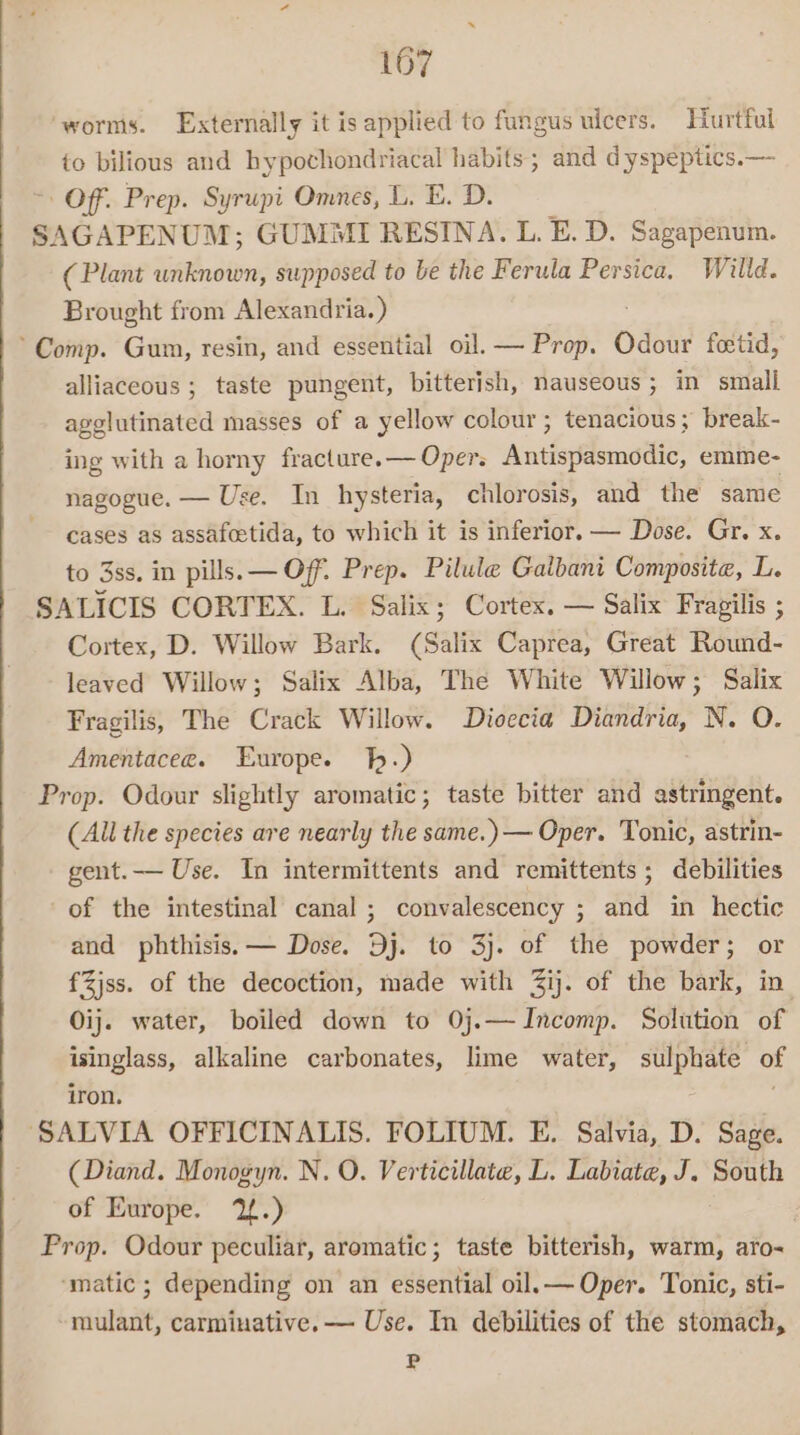 ‘worms. Externally it is applied to fungus ulcers. Hurtful to bilious and hypochondriacal habits; and dyspeptics.— Off. Prep. Syrupi Omnes, L. E. D. SAGAPENUM; GUMMI RESINA. L. E. D. Sagapenum. (Plant unknown, supposed to be the Ferula Persica. Willd. Brought from Alexandria.) Comp. Gum, resin, and essential oil. — Prop. Odour fetid, alliaceous ; taste pungent, bitterish, nauseous; in small agglutinated masses of a yellow colour; tenacious; break- ing with a horny fracture.— Oper. Antierlematlhe emme- nagogue. — Use. In hysteria, chlorosis, and the same cases as assafoetida, to which it is inferior. — Dose. Gr. x to 3ss. in pills. — Off. Prep. Pilule Galbani Composite, L. SALICIS CORTEX. L. Salix; Cortex. — Salix Fragilis ; Cortex, D. Willow Bark. (Salix Caprea, Great Round- leaved Willow; Salix Alba, The White Willow; Salix Fragilis, The Crack Willow. Dioecia Diandria, N. O. Amentacee. Europe. hh.) Prop. Odour slightly aromatic; taste bitter and astringent. (All the species are nearly the same.) — Oper. Tonic, astrin- gent.— Use. In intermittents and remittents; debilities of the intestinal canal; convalescency ; and in hectic and phthisis. — Dose. Dj. to 3j. of the powder; or fZjss. of the decoction, made with Zij. of the bark, in. Oij. water, boiled down to 0j.—Incomp. Solution of isinglass, alkaline carbonates, lime water, sulphate of iron. ‘SALVIA OFFICINALIS. FOLIUM. E. Salvia, D. Sage. (Diand. Monogyn. N. O. Verticillate, L. Labiate, J. South of Europe. 12.) Prop. Odour peculiar, aromatic; taste bitterish, warm, aro- ‘matic ; depending on an essential oil.— Oper. Tonic, sti- mulant, carminative. — Use. In debilities of the stomach, P