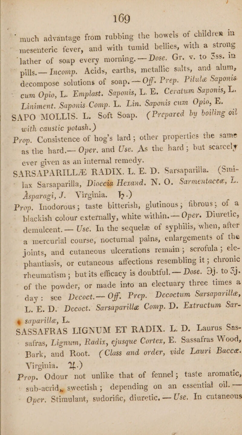 ‘much advantage from rubbing the bowels of children in mesenteric fever, and with tumid bellies, with a strong ‘lather of soap every morning. — Dose. Gr. v. to 3ss. in pills. — Incomp. Acids, earths, metallic salts, and alum, decompose solutions of soap. — Off. Prep. Pilule Saponis- - eum Opio, L. Emplast. Saponis, L. E. Ceratum Saponis, L. Liniment. Saponis-Comp. L. Lin. Saponis cum Opio, E. SAPO MOLLIS. L. Soft Soap. ¢ Prepared by boiling ot with caustic potash. ) Prop. Consistence of hog’s lard; other properties the same as the hard.— Oper. and Use. As the hard; but scarcel¥ ever given as an internal remedy. SARSAPARILLA RADIX. L. E. D. Sarsaparilla, (Smi- Jax Sarsaparilla, Dioecia Hexand. N. O. Sarmentacee, L. Asparagi, J. Virginia. -) Prop. Inodorous; taste bitterish, glutinous; fibrous ; of a blackish colour externally, white within. — Oper. Diuretic, demulcent. — Use. In the sequele of syphilis, when, after a mercurial course, nocturnal pains, enlargements of the joints, and cutaneous ulcerations remain ; scrofula ; ele- phantiasis, or cutaneous affections resembling it ; chronic rheumatism ; butits efficacy is doubtful. — Dose. Dj. to 3). of the powder, or made into an electuary three times a day: see Decoct.—- Off. Prep. Decoctum Sarsaparille, L. E. D. Decoct. Sarsaparilla Comp. D. Extractum Sar- @ saparilla, L. SASSAFRAS LIGNUM ET RADIX. L. D. Laurus Sas- safras, Lignum, Radix, ejusque Cortex, E. Sassafras Wood, Bark, and Root. (Class and order, vide Lauri Bacce. Virginia. 2.) Prop. Odour not unlike that of fennel; taste aromatic, sub-acrid,, sweetish ; depending on an essential oil. — Oper. Stimulant, sudorific, diuretic, — Use. In cutaneous