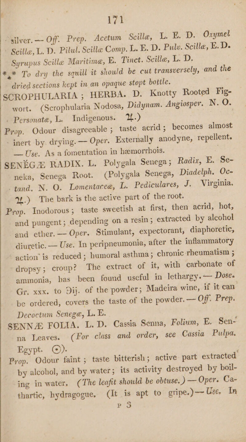 ei - silver. — Off. Prep. Acetum Scille, L. E. D. Oxymel Scille, L. D. Pilul. Scilla Comp. L. E. D. Pulv. Scille, E. D. Syrupus Scille Maritime, E. Tinct. Scille, ED: *.* To dry the squill i should be cut transversely, and the dried sections kept in an opaque stopt botile. SCROPHULARIA ; HERBA. D. Knotty Rooted Fig- wort. (Scrophularia Nodosa, Didynam. Angiosper. N. O. . Personate, L. Indigenous. 2.) | Prop. Odour disagreeable ; taste acrid; becomes almost - jnert by. drying. — Oper. Externally anodyne, repellent. Use. As a fomentation in hemorrhois. . SENEGZ RADIX. L. Polygala Senega; Radix, E. Se- neka, Senega Root. (Polygala Senega, Diadelph. Oc- -tand. N. O. Lomentacee, L. Pediculares, J. Virginia. Uw.) The bark is the active part of the root. Prop. Inodorous ; taste sweetish at first, then acrid, hot, and pungent; depending on a resin; extracted by alcohol and cther.—— Oper. Stimulant, expectorant, diaphoretic, diuretic. — Use. In peripneumonia, after the inflammatory action’ is reduced ; humoral asthma ; chronic rheumatism ; dropsy; croup? The extract of it, with carbonate of ammonia, has been found useful in lethargy. — Dose. Gr. xxx. to Dij. of the powder ; Madeira wine, if it can be ordered, covers the taste of the powder, — Off. Prep. Decoctum Senege, L. E. SENNA FOLIA. L. D. Cassia Senna, Folium, E. Sen- na Leaves. (For class and order, see Cassia Pulpa. Egypt. ©). Prop. Odour faint ; taste bitterish ; active part extracted by alcohol, and by water; its activity destroyed by boil- ing in water. (The leafit should be obtuse.) — Oper. Ca- thartic, hydragogue, (It is apt to gripe.) Use, In 2 Po