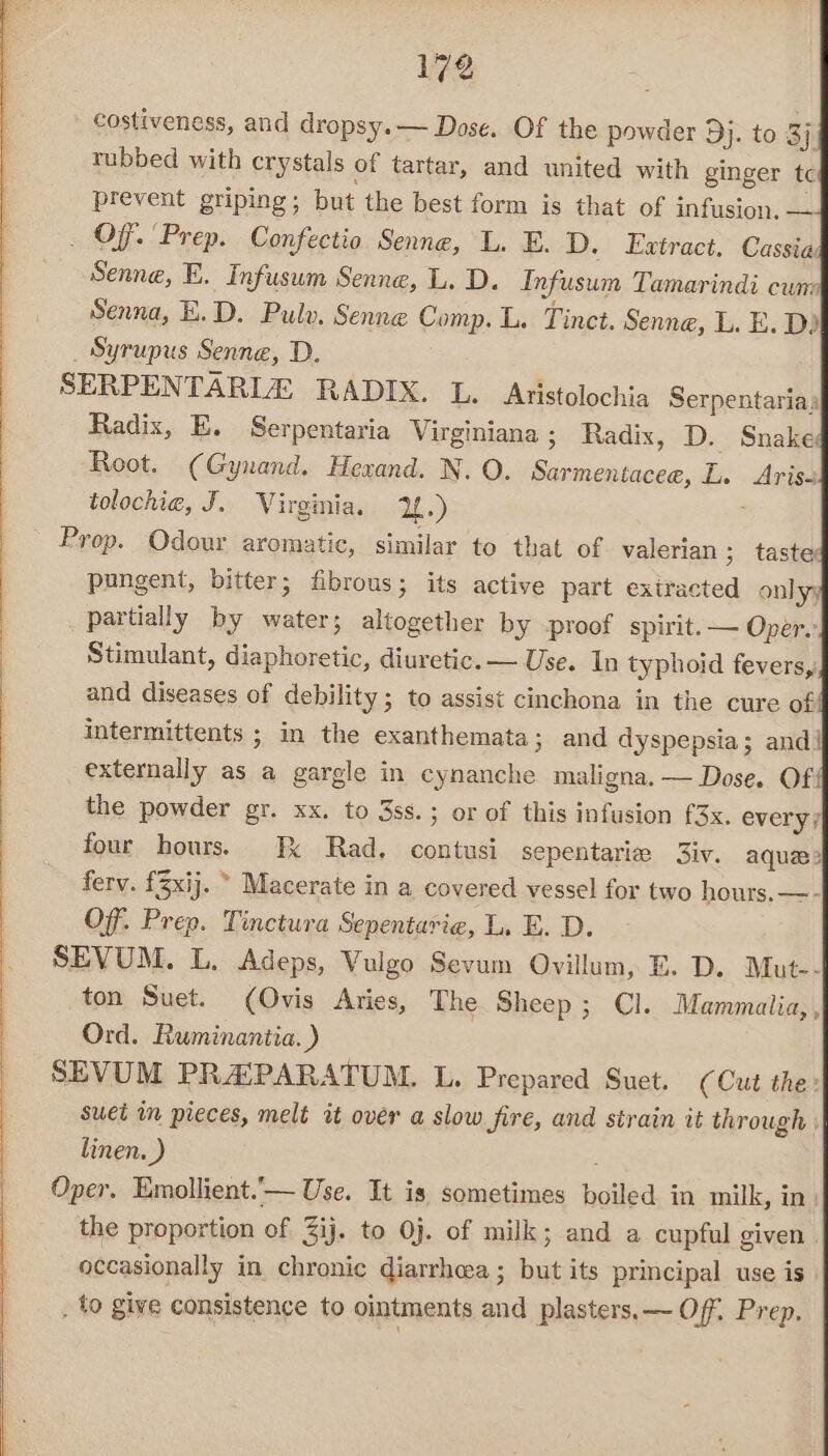 costiveness, and dropsy.— Dose. Of the powder Dj. to 3j rubbed with crystals of tartar, and united with ginger tc prevent griping; but the best form is that of infusion. — _ Of. Prep. Confectio Senne, L. E. D. Extract. Cassia: Senne, E. Infusum Senne, L. D. Infusum Tamarindi cum Senna, E.D. Pulv. Senne Comp. L. Tinct. Senne, L. E. D) _ Syrupus Senne, D. SERPENTARIZ RADIX. L. Aristolochia Serpentarias Radix, E. Serpentaria Virginiana 3 Radix, D. Snake Root. (Gynand. Hexand. N. O. Sarmentacee, L. Ariss tolochie, J. Virginia. 2.) : Prop. Odour aromatic, similar to that of. valerian ; taste pungent, bitter; fibrous; its active part extracted onlyy partially by water; altogether by -proof spirit. — Oper.’ Stimulant, diaphoretic, diuretic. — Use. In typhoid fevers, and diseases of debility; to assist cinchona in the cure of intermittents ; in the exanthemata; and dyspepsia; and} externally as a gargle in cynanche maligna. — Dose. Of! the powder gr. xx. to 3ss.; or of this infusion f3x. every) four hours. Ek Rad. contusi sepentarie iv. aque? fery. £3xij. ° Macerate in a covered vessel for two hours. —- Of. Prep. Tinctura Sepentarie, L, E. D. SEVUM. L. Adeps, Vulgo Sevum Ovillum, E. D. Mut-- ton Suet. (Ovis Aries, The Sheep ; Cl. Mammalia, , Ord. Ruminantia. ) SEVUM PRA‘PARATUM. L. Prepared Suet. (Cut the: suet im pieces, melt it over a slow fire, and strain it through | linen. ) Oper. Emollient.’— Use. It is sometimes boiled in milk, in| the proportion of Zij. to Oj. of milk; and a cupful given | occasionally in chronic diarrheea ; but its principal use is _ to give consistence to ointments and plasters, Off. Prep.
