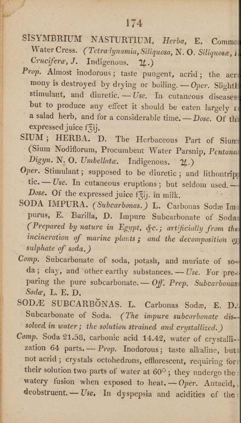 SISYMBRIUM “NASTURTIUM, Herba, E. Commo Water Cress. (Tetradynamia, Siliquosa, N. O. Siliquose, i Crucifere, J. Indigenous. 2.) Prop. Almost inodorous ; taste pungent, acrid; the acr mony is destroyed by drying or boiling. — Oper. Slight stimulant, and diuretic. — Use. In cutaneous diseases but to produce any effect it should be eaten largely < a salad herb, and for a considerable time. — Dose. Of thi expressed juice f3ij. SIUM; HERBA. D. The Herbaceous Part of Sium (Sium Nodiflorum, Procumbent Water Parsnip, Pentana Digyn. N. O. Umbellate. Indigenous. 2.) Oper. Stimulant ; supposed to be diuretic ; and lithontrip; tic. — Use. In cutaneous eruptions; but seldom used. Dose. Of the expressed juice fi. in milk. : SODA IMPURA. (Subcarbonas..) L. Carbonas Sode Ima purus, E. Barilla, D. Impure Subcarbonate of Soda: (Prepared by nature in Egypt, &amp;c.; artificially from the incineration of marine plants; and the decomposition of sulphate of soda, ) Comp. Subcarbonate of soda, potash, and muriate of so» da; clay, and ‘other earthy substances. — Use. For pre- paring the pure subcarbonate.— Off. Prep. Subcarbonas Sode, L. E. D. SODA SUBCARBONAS. L. Carbonas Sode, E. D. Subcarbonate of Soda. (The impure subcarbonate dis- solved in water ; the solution strained and crystallized. ) Comp. Soda 21.58, carbonic acid 14.42, water of crystalli- zation 64 parts. — Prop. Inodorous; taste alkaline, but: not acrid ; crystals octohedrons, efflorescent, requiring for) their solution two parts of water at 60°; they undergo the watery fusion when exposed to heat. ~Oper. Antacid, deobstruent,— Use, In dyspepsia and acidities of the