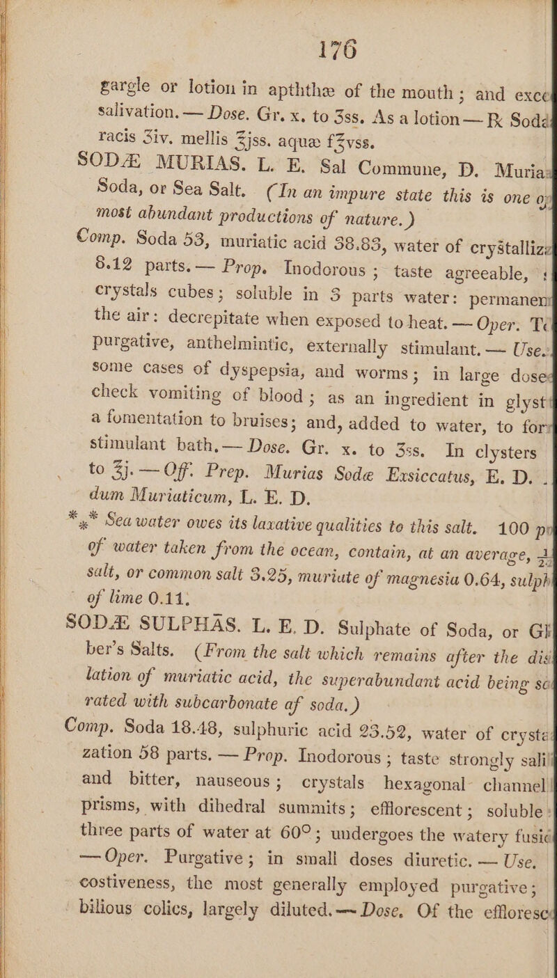 gargle or lotion in apththe of the mouth ; and exce salivation. — Dose. Gr. x. to 3ss. As a lotion — Soda racis Siv. mellis Zjss. aque: fZvss. SOD MURIAS. L. E. Sal Commune, D, Muria: Soda, or Sea Salt. (In an impure state this is one of most abundant productions of nature. y) Comp. Soda 53, muriatic acid 38.83, water of cry8talliz: | 5.12 parts. — Prop. Tnodorous ; taste agreeable, crystals cubes; soluble in 3 parts water: permanen: the air: decrepitate when exposed to heat. — Oper. Tc purgative, anthelmintic, externally stimulant. — Use. some cases of dyspepsia, and worms; in large dose: check vomiting of blood; as an ingredient in glyst: a fumentation to bruises; and, added to water, to for: stimulant bath.— Dose. Gr. x. to 35s. In clysters to 3j.— Of. Prep. Murias Sode Exsiccatus, E. D. . dum Muriaticum, L. E. D. *,.* Sea water owes its lavative qualities to this salt. 100 p of water taken from the ocean, contain, at an average, i salt, or common salt 5.25, muriute of magnesia 0.64, sulph | of lime 0.14; SOD4 SULPHAS. L. E. D. Sulphate of Soda, or Gi ber’s Salts. (From the salt which remains after the dis lation of muriatic acid, the superabundant acid being se rated with swbcarbonate af soda.) Comp. Soda 18.48, sulphuric acid 23.52, water of crysta: zation 58 parts. — Prop. Inodorous ; taste strongly salili and bitter, nauseous; crystals hexagonal channel! prisms, with dihedral summits ; efflorescent ; soluble: three parts of water at 60°; undergoes the watery fusic¢ — Oper. Purgative; in small doses diuretic. — Use. costiveness, the most generally employed purgative ; bilious colics, largely diluted. —~ Dose. Of the efloresc