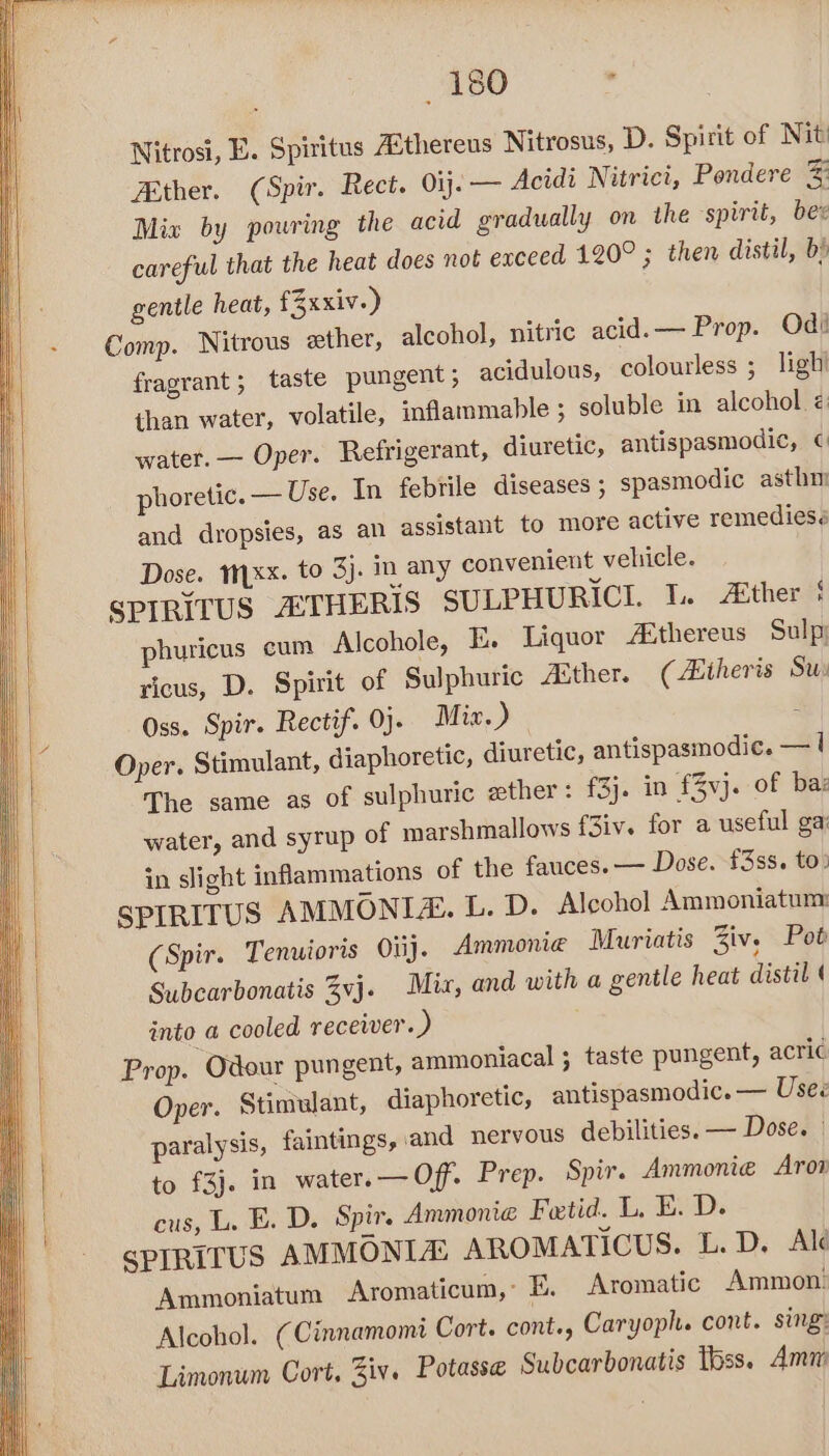 aso . Nitrosi, E. Spiritus Asthereus Nitrosus, D. Spirit of Nit Ether. (Spir. Rect. 01. — Acidi Nitrici, Pondere 3 Mix by pouring the acid gradually on the spirit, ber careful that the heat does not exceed 120° ; then distil, b) gentle heat, fZxxiv.) Comp. Nitrous ether, alcoho fragrant; taste pungent; acidulous, colourless ; than water, volatile, inflammable ; soluble in alcohol. é: water. — Oper. Refrigerant, diuretic, antispasmodic, ¢ phoretic. — Use. In febrile diseases ; spasmodic asthi as an assistant to more active remedies. ], nitric acid.— Prop. Od: ligh’ and dropsies, Dose. trxx. to 3j. in any convenient vehicle. SPIRITUS ASTHERIS SULPHURICI. 1. ther § phuricus cum Alcohole, E. Liquor A®thereus Sulpy ricus, D. Spirit of Sulphuric Ather. (Atheris Su Oss. Spir. Rectif. 0). Mix.) i Oper. Stimulant, diaphoretic, diuretic, antispasmodic. — | The same as of sulphuric ther: f3). in £3vj. of baz water, and syrup of marshmallows f3iv. for a useful ga in slight inflammations of the fauces. — Dose. £3ss. to: SPIRITUS AMMONIA. L. D. Alcohol Ammoniatum (Spir. Tenuioris Oiij. Ammonie Muriatis Ziv. Pot Subcarbonatis vj. Mix, and with a gentle heat distil ( into a cooled receiver.) Prop. Odour pungent, ammoniacal ; taste pungent, acric Oper. Stimulant, diaphoretic, antispasmodic. — Uses paralysis, faintings, and nervous debilities. — Dose. — to £3}. in water.— Off. Prep. Spir. Ammonie Arox cus, L. E. D. Spir. Ammonia Fetid. L, E. D. | SPIRITUS AMMONIA: AROMATICUS. L. D. Ale Ammoniatum Aromaticum,: 5. Aromatic Ammon. Alcohol. (Cinnamomi Cort. cont, Caryoph. cont. sing: Limonum Cort, Ziv. Potasse Subcarbonatis Tbss. Amn