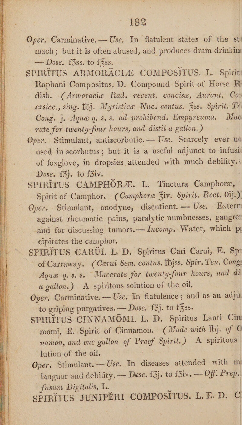 Oper. Carminative.— Use. In flatulent states of the sti mach; but it is often abused, and produces dram drinkim aise: f3ss. to fSss. SPIRITUS ARMORACLEZ COMPOSITUS. L. Spirit! Raphani Compositus, D. Compound Spirit of Horse Ri dish. (Armoracie Rad. recent. concise, Aurant. Coo exsice., sing. bj. Myristice Nuc. contus. 3ss. Spirit. Té Cong. j. Aque q. 8. s. ad prokibend. Empyreuma. Mae rate for twenty-four hours, and distil a gallon. ) Oper. Stimulant, antiscorbutic.— Use. Scarcely ever ne used in scorbutus; but it is a useful adjunct to -infusi. of foxglove, in dropsies attended with much debility. : Dose. £3}. to fSiv. SPIRITUS CAMPHORA. L. Tinctura Camphore, Spirit of Camphor. (Camphore 3iv. Spirit. Rect. Oij. y Oper. Stimulant, anodyne, discutient.— Use. Extern against rheumatic pains, paralytic numbnesses, gangre: -and for discussing tumors.— Incomp. Water, which pj cipitates the camphor, SPIRITUS CARUIL. L. D. Spiritus Cari Carui, E. ‘Sp: of Carraway. (Carui Sem. contus. Ibjss. Spir. Ten. Cong: Aqu@é q. 8. 8 Macerate for twenty-four hours, and adi a gallon.) A spiritous solution of the oil, Oper. Carminative.— Use. In flatulence; and as an adju: to griping purgatives. — Dose, £3}. to f3ss. SPIRITUS CINNAMOMI. L. D. Spiritus Lauri Cin momi, E. Spirit of Cinnamon. (Made with Tbj. of © namon, and one gallon of er Spirit.) A spiritous lution of the oil. Oper, Stimulant. — Use. In diseases attended with mi languor and debility, — Dese, £3}. to f3iv. — Off. Pree fusum Digitalis, L. SPIRIZUS JUNIPERI COMPOSITUS. L. E. D. C.