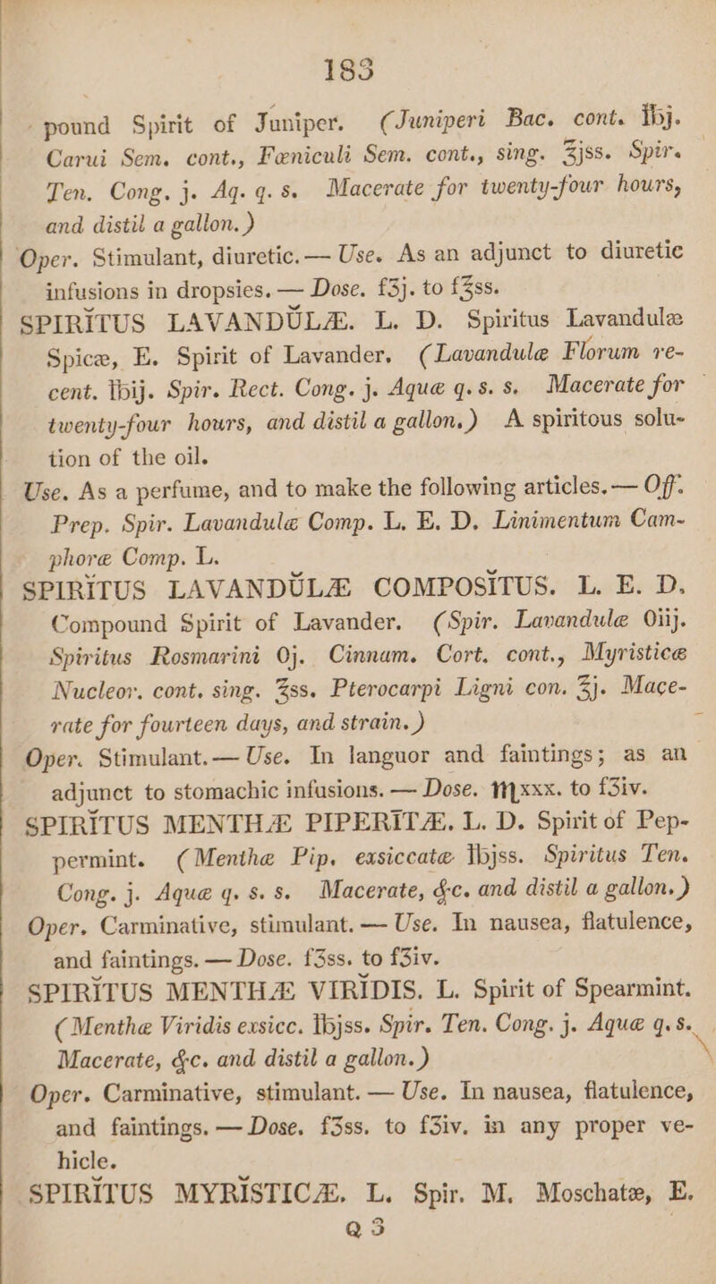 185 saenid Spirit of Juniper. (Juniperi Bac. cont. hj. Carui Sem. cont., Feniculi Sem. cont., sing. 3jss. Spir. Ten, Cong. j. Ag. q. 8 Macerate for twenty -four hours, and distil a gallon. ) Oper. Stimulant, diuretic. — Use. As an adjunct to diuretic infusions in dropsies. — Dose. £3}. to £3ss. SPIRITUS LAVANDULA. L. D. Spiritus Lavandule Spice, E. Spirit of Lavander, (Lavandule Florum re- cent. tbij. Spir. Rect. Cong. j. Aque q.s. s. Macerate for — twenty-four hours, and distil a gallon.) A spiritous solu- tion of the oil. Use. As a perfume, and to make the following articles. — Off: Prep. Spir. Lavandule Comp. L, E. D, Linimentum Cam-~ phore Comp. L. SPIRITUS LAVANDULA COMPOSITUS. L. E. D. Compound Spirit of Lavander. (Spir. Lavandule Oiij. Spiritus Rosmarini Oj. Cinnam. Cort. cont., Myristice Nucleor. cont, sing. %ss. Pterocarpi Ligni con. 3}. Mace- rate for fourteen days, and strain. ) Oper. Stimulant.— Use. In languor and faintings; as an adjunct to stomachic infusions. — Dose. xxx. to f3iv. SPIRITUS MENTH® PIPERITZ. L. D. Spirit of Pep- permint. (Menthe Pip, easiccate Ibjss. Spiritus Ten. Cong. j. Aque q. 8.8. Macerate, &amp;c. and distil a gallon.) Oper. Carminative, stimulant. — Use. Tn nausea, flatulence, and faintings. — Dose. f3ss. to f3iv. SPIRITUS MENTHA: VIRIDIS. L. Spirit of Spearmint. (Menthe Viridis exsicc. ibjss. Spir. Ten. Cong. j. Aque q.s. Macerate, &amp;c. and distil a gallon.) \ Oper. Carminative, stimulant. — Use. In nausea, flatulence, and faintings. — Dose. f3ss. to f3iv. in any proper ve- hicle. c SPIRITUS MYRISTICA. L. Spir. M. Moschate, E. Q 35 .