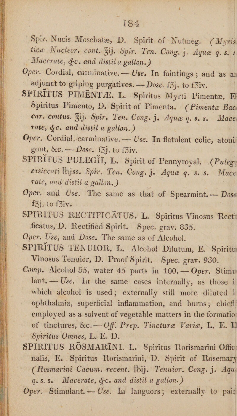 Spi. Nucis Moschate, D. Spirit of Nutmeg. (Myris: tice Nucleor. cont. Zij. Spir. Ten. Cong. j. Aque q. s. § _ Macerate, &amp;c. and distil a gallon.) Oper. Cordial, carminative.— Use. In faintings ; and as as adjunct to griping purgatives. — Dose. [3j.. to fiw, -SPIRITUS PIMENT. L. Spiritus Myrti Pimente, Ej Spiritus Pimento, D. Spirit of Pimenta. (Pimente Bac car. contus. %ij. Spir. Ten. Cong. j. Aque q. s.s. Mace rate, ee and distil a esr atoni. gout, &amp;e. haan £3). to fSiv. SPIRITUS PULEGIHI, L. Spirit of Pennyroyal. (Puleg? exsiccati ibjss. Spir. Ten. Cong. j. Aque q. s. s. Mace rate, and distil a gailon, ) es Oper. and Use. The same as that of Spearmint. — Dose £3}. to f3iv. SPIRITUS RECTIFICATUS. L. Spiritus Vinosus Rect? ficatus, D. Rectified Spirit. Spec. grav. 835. Oper. Use, and Dose. The same as of Alcohol. SPIRITUS TENUIOR, L. Alcohol Dilutum, E. Spiritw Vinosus Tenuior, D. Proof Spirit. Spec. grav. 930. Comp. Alcohol 55, water 45 parts in 100.— Oper. Stimu lant. — Use. In the same cases internally, as those i which alcohol is used; externally still more diluted i ophthalmia, superficial inflammation, and burns; chief employed as a solvent of vegetable matters in the formatio: of tinctures, &amp;c.— Off. Prep. Tincture Varie, L. E. Spiritus Omnes, L. E. D. SPIRITUS ROSMARINI. L. Spiritus Rorismarini Offic’ nalis, E. Spiritus Rorismarini, D. Spirit of Rosemary (Rosmarini Cacum. recent. Tbij. Tenuior. Cong. j. Aqu q. 8,8 Macerate, &amp;c. and distil a gallon. ) Oper. Stimulant.— Use. In languors; externally to pair