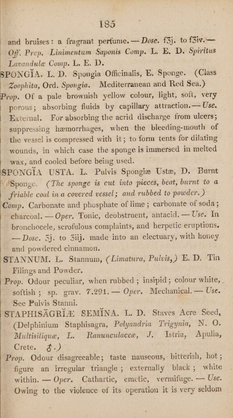 and bruises: a fragrant perfume. — Dose. £3}. to f3iv.— Off. Prep. Linimentum Saponis Comp. L. E. D. Spiritus Lavandule Comp. L. E. D. SPONGIA. L. D. Spongia Officinalis, E. Sihoiigar (Class - Zoophita, Ord. Spongia. Mediterranean and Red Sea.) Prop. Of a pale brownish yellow colour, light, soft, very porous; absorbing fiuids by capillary attraction. — Use. Extemal. For absorbing the acrid discharge from ulcers; suppressing hemorrhages, when the bleeding-mouth of the vessel is compressed with it; to form tents for dilating wounds, in which case the sponge is immersed in melted wax, and cooled before being used. SPONGIA USTA. L. Pulvis Spongie Uste, D. Burnt “Sponge. (The sponge is cut into pieces, beat, burnt to a | friable coal ina covered vessel; and rubbed to powder. ) Comp. Carbonate and phosphate of lime ; carbonate of soda ; charcoal. — Oper. Tonic, deobstruent, antacid. — Use. In - bronchocele, scrofulous complaints, and herpetic eruptions. — Dose. 3}. to 3iij. made into an electuary, with honey and powdered cinnamon. STANNUM. L. Stannum, (Limatura, Pulvis,) E. D. Tin Filings and Powder. Prop. Odour peculiar, when rubbed ; insipid; colour white, _ softish ; sp. grav. 7.291.— Oper. Mechanical. — Use. See Pulvis Stanni. : STAPHISAGRIZ SEMINA. L. D. Staves Acre Seed, (Delphinium Staphisagra, Polyandria Trigynia, N. O. Multisilique, L. Ranunculacee, J. Istria, Apulia, Crete. ¢.) Prop. Odour disagreeable; taste nauseous, bitterish, hot ; figure an irregular triangle ; externally black; white within. — Oper. Cathartic, emetic, vermifuge. — Use. - Owing to the violence of its operation it is very seldom