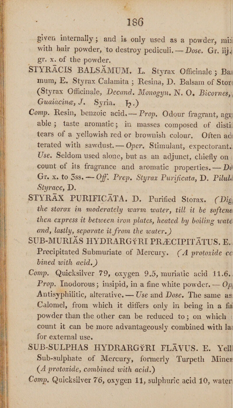 ‘&amp; 186 giver: internally; and is only used as a powder, mii with hair powder, ‘to destroy pediculi, — Dose, Gr. iij4 gr. x. of the powder, STYRACIS BALSAMUM. L. Styrax Officinale ; Ba: mum, E, Styrax Calamita ; Resina, D. Balsam of Stor (Styrax Officinale, Decand. Monogyn. N. O. Bicornes,. Guaiacine, J. Syria. h.) Comp. Resin, benzoic acid.— Prop. Odour fragrant, agt able; taste aromatic; in masses composed of disti tears of a yellowish red or brownish colour. Often ad terated with sawdust.— Oper, Stimulant, expectorant. Use. Seldom used alone, but as an adjunct, chiefly on count of its fragrance and aromatic properties. — Dé Gr. x. to 38s, — Off. Prep. Styrax Purificata, D. Pilull Styrace, D. ; STYRAX PURIFICATA. D. Purified Storaxs. (Dig the storax in moderately warm water, till it be softene then express it between iron plates, heated by boiling wate and, lastly, separate it from the water. ) SUB-MURIAS HYDRARGYRI PRACIPITATUS. E.. Precipitated Submuriate of Mercury. (A protoxide ce bined with acid.) Comp. Quicksilver 79, oxygen 9.5, muriatic acid 11.6.. Prop. Inodorous; insipid, in a fine white powder. — Op, Antisyphilitic, alterative. — Use and Dose. The same as Calomel, from which it differs only in being in a fit powder than the other can be reduced to; on which | count it can be more advantageously combined with la: for external use. SUB-SULPHAS HYDRARGYRI FLAVUS. E. Yelli Sub-sulphate of Mercury, formerly Turpeth Miner (A protoxide, combined with acid.) Comp. Quicksilver 76, oxygen 11, sulphuric acid 10, water