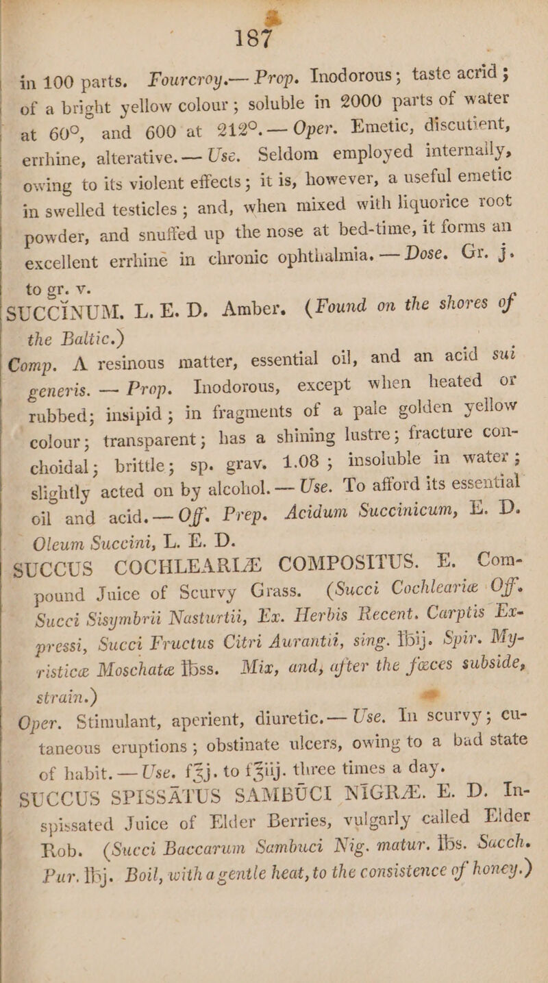 x 187 in 100 parts. Fourcroy.— Prop. Inodorous; taste acrid 5 of a bright yellow colour; soluble in 2000 parts of water ~ at 60°, and 600 at 212°, — Oper. Emetic, discutient, erthine, alterative.— Use. Seldom employed internally, owing to its violent effects; it is, however, a useful emetic in swelled testicles ; and, when mixed with liquorice root powder, and snuffed up the nose at bed-time, it forms an excellent errhine in chronic ophthalmia. — Dose. Gr, j. to gr. Vv. SUCCINUM. L.E. D. Amber. (Found on the shores of the Baltic.) Comp. A resinous matter, essential oil, and an acid sut generis. — Prop. Inodorous, except when heated or rubbed; insipid ; in fragments of a pale golden yellow colour; transparent; has a shining lustre; fracture con- choidal; brittle; sp. grav. 1.08 ; insoluble in water ; slightly acted on by alcohol. — Use. To afford its essential. oil and acid. —Off. Prep. Acidum Succinicum, E. D. ~ Oleum Succini, L. E. D. SUCCUS COCHLEARLZ COMPOSITUS. E, Com- pound Juice of Scurvy Grass. (Succi Cochlearie Off. Succi Sisymbrii Nasturtii, Fx. Herbis Recent. Carptis Ex- pressi, Succi Fructus Citri Aurantit, sing. Toij. Spir. My- ristice Moschate toss. Mix, and, after the feces subside, strain.) - Oper. Stimulant, aperient, diuretic. — Use. In scurvy; cu- taneous eruptions; obstinate ulcers, owing to a bad state of habit. — Use. f%j. to f3iij. three times a day. SUCCUS SPISSATUS SAMBUCI NIGR&amp;. E. D. In- spissated Juice of Elder Berries, vulgarly called Elder Rob. (Succi Baccarum Sambuci Nig. matur. Ibs. Sacch. Pur. thj. Boil, with a gentle heat, to the consistence of honey.)