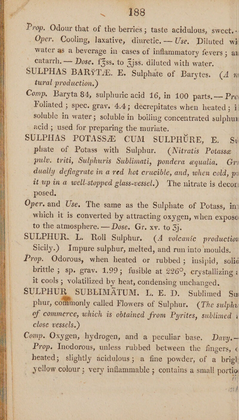 Prop. Odour that of the berries ; taste acidulous, sweet. - _ Oper. Cooling, laxative, diuretic, — Use, Diluted wi water as a beverage in cases of inflammatory fevers ; av  eatarrh.— Dose. £%ss. to Zjss. diluted with water. SULPHAS BARYTA E. Sulphate of Barytes. (4 a tural production.) Comp. Baryta 84, sulphuric acid 16, in 100 parts. — Pro Foliated ; spec. gray. 4.4; decrepitates when heated ; i) soluble in water ; soluble in boiling concentrated sulphur acid ; used for preparing the muriate. SULPHAS POTASSA) CUM SULPHURE, E. S$ phate of Potass with Sulphur. (Nitratis Potasse pulv. triti, Sulphuris Sublimati, pondera equalia, Gri dually defiagrate in a red hot crucible, and, when cold, pi it up in a well-stopped glass-vessel.) The nitrate is decor. posed. Oper. and Use. The same as the Sulphate of Potass, in’ which it is converted by attracting oxygen, when expose to the atmosphere. — Dose. Gr. xv. to 3}. SULPHUR. L. Roll Sulphur. (A volcanic production Sicily.) Impure sulphur, melted, and run into ‘moulds. Prop. Odorous, when heated or rubbed ; insipid, solié brittle ; sp. grav. 1.99; fusible at 226°, crystallizing ¢ it cools ; volatilized by heat, condensing unchanged, SULPHUR SUBLIMATUM. L. E. D. Sublimed Su phur, commonly called Flowers of Sulphur. (The sulpha of commerce, which is obtained from Pyrites, sublimed i close vessels.) Comp. Oxygen, hydrogen, and a peculiar base. Davy. — Prop. Incdorous, unless rubbed between the fingers, ¢ heated; slightly acidulous; a fine powder, of a brigh _ yellow colour ; very inflammable ; contains a small portio fi jad