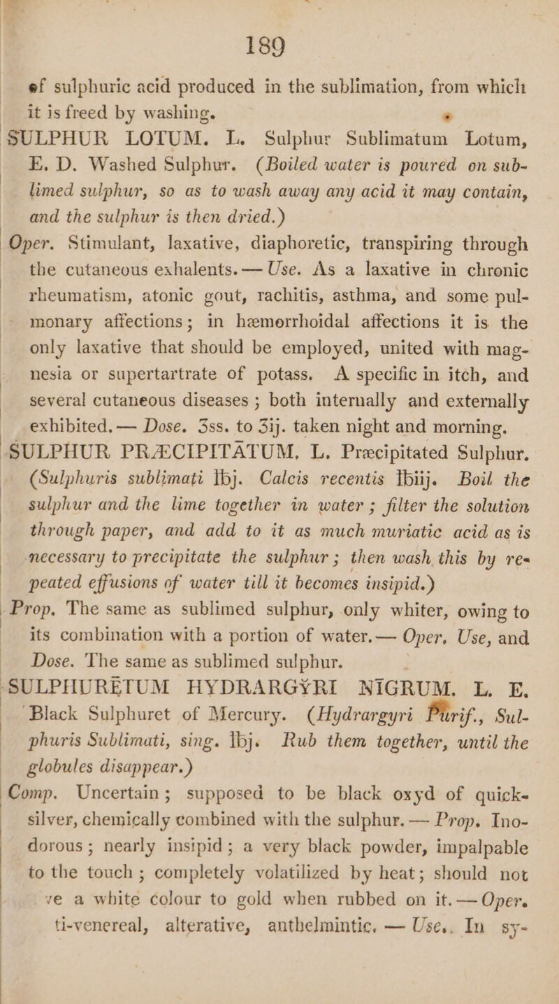 ef sulphuric acid produced in the sublimation, from which it is freed by washing. * SULPHUR LOTUM. L. Sulphur Sublimatum Lotum, E. D. Washed Sulphur. (Boiled water is poured on sub- limed sulphur, so as to wash away any acid it may contain, and the sulphur is then dried.) Oper. Stimulant, laxative, diaphoretic, transpiring through the cutaneous exhalents.— Use. As a laxative in chronic rheumatism, atonic gout, rachitis, asthma, and some pul- monary affections; in hemerrhoidal affections it is the only laxative that should be employed, united with mag- nesia or supertartrate of potass. A specific in itch, and several cutaneous diseases ; both internally and externally exhibited, — Dose. 3ss. to 3ij. taken night and morning. ‘SULPHUR PRACIPITATUM, L. Precipitated Sulphur. (Sulphuris sublimati tbj. Calcis recentis Tbiij. Boil the sulphur and the lime together in water ; filter the solution through paper, and add to it as much muriatic acid as is necessary to precipitate the sulphur; then wash this by res peated effusions of water till it becomes insipid.) ) Prop, The same as sublimed sulphur, only whiter, owing to its combination with a portion of water.— Oper, Use, and Dose. The same as sublimed sulphur. ‘SULPHURETUM HYDRARGYRI NIGRUM. L. E. ‘Black Sulphuret of Mercury. (Hydrargyri Purif, Sul- phuris Sublimati, sing. Ibj. Rub them together, until the globules disappear.) Comp. Uncertain; supposed to be black oxyd of quick- silver, chemically combined with the sulphur. — Prop. Ino- dorous ; nearly insipid; a very black powder, impalpable to the touch ; completely volatilized by heat; should not ve a white colour to gold when rubbed on it.— Oper. ti-venereal, alterative, anthelmintic. — Use.. In sy-